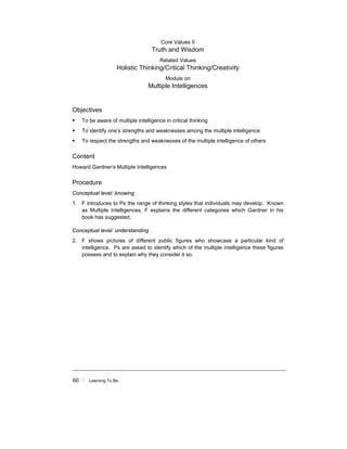 60 ! Learning To Be
Core Values II
Truth and Wisdom
Related Values
Holistic Thinking/Critical Thinking/Creativity
Module on
Multiple Intelligences
Objectives
! To be aware of multiple intelligence in critical thinking
! To identify one’s strengths and weaknesses among the multiple intelligence
! To respect the strengths and weaknesses of the multiple intelligence of others
Content
Howard Gardner’s Multiple Intelligences
Procedure
Conceptual level: knowing
1. F introduces to Ps the range of thinking styles that individuals may develop. Known
as Multiple Intelligences, F explains the different categories which Gardner in his
book has suggested.
Conceptual level: understanding
2. F shows pictures of different public figures who showcase a particular kind of
intelligence. Ps are asked to identify which of the multiple intelligence these figures
possess and to explain why they consider it so.
 