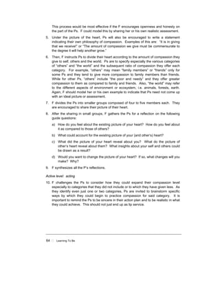64 ! Learning To Be
This process would be most effective if the F encourages openness and honesty on
the part of the Ps. F could model this by sharing her or his own realistic assessment.
5. Under the picture of the heart, Ps will also be encouraged to write a statement
indicating their own philosophy of compassion. Examples of this are: “It is in giving
that we receive!” or “The amount of compassion we give must be commensurate to
the degree it will help another grow.”
6. Then, F instructs Ps to divide their heart according to the amount of compassion they
give to self, others and the world. Ps are to specify especially the various categories
of “others” and “the world” and the subsequent ratio of compassion they offer each
category. For example, “others” may mean “family members” or “friends” only for
some Ps and they tend to give more compassion to family members than friends.
While for other Ps, “others” include “the poor and needy” and they offer greater
compassion to them as compared to family and friends. Also, “the world” may refer
to the different aspects of environment or ecosystem, i.e. animals, forests, earth.
Again, F should model her or his own example to indicate that Ps need not come up
with an ideal picture or assessment.
7. F divides the Ps into smaller groups composed of four to five members each. They
are encouraged to share their picture of their heart.
8. After the sharing in small groups, F gathers the Ps for a reflection on the following
guide questions:
a) How do you feel about the existing picture of your heart? How do you feel about
it as compared to those of others?
b) What could account for the existing picture of your (and other’s) heart?
c) What did the picture of your heart reveal about you? What do the picture of
other’s heart reveal about them? What insights about your self and others could
be drawn as a result?
d) Would you want to change the picture of your heart? If so, what changes will you
make? Why?
9. F synthesizes all the P’s reflections.
Active level: acting
10. F challenges the Ps to consider how they could expand their compassion level
especially to categories that they did not include or to which they have given less. As
they identify even just one or two categories, Ps are invited to brainstorm specific
ways by which they could begin to practice compassion for said category. It is
important to remind the Ps to be sincere in their action plan and to be realistic in what
they could achieve. This should not just end up as lip service.
 