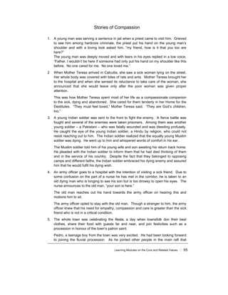 Learning Modules on the Core and Related Values ! 65
Stories of Compassion
1. A young man was serving a sentence in jail when a priest came to visit him. Grieved
to see him among hardcore criminals, the priest put his hand on the young man’s
shoulder and with a loving look asked him, “my friend, how is it that you too are
here?”
The young man was deeply moved and with tears in his eyes replied in a low voice,
“Father, I wouldn’t be here if someone had only put his hand on my shoulder like this
before. No one cared for me. No one loved me.”
2 When Mother Teresa arrived in Calcutta, she saw a sick woman lying on the street.
Her whole body was covered with bites of rats and ants. Mother Teresa brought her
to the hospital and when she sensed its reluctance to take care of the woman, she
announced that she would leave only after the poor woman was given proper
attention.
This was how Mother Teresa spent most of her life as a compassionate companion
to the sick, dying and abandoned. She cared for them tenderly in her Home for the
Destitutes. “They must feel loved,” Mother Teresa said. “They are God’s children,
too.”
3. A young Indian soldier was sent to the front to fight the enemy. A fierce battle was
fought and several of the enemies were taken prisoners. Among them was another
young soldier – a Pakistani – who was fatally wounded and was bleeding profusely.
He caught the eye of the young Indian soldier, a Hindu by religion, who could not
resist reaching out to him. The Indian soldier realized that the equally young Muslim
soldier was dying. He went up to him and whispered words of comfort in his ear.
The Muslim soldier told him of his young wife and son awaiting his return back home.
He pleaded with the Indian soldier to inform them that he had died thinking of them
and in the service of his country. Despite the fact that they belonged to opposing
camps and different faiths, the Indian soldier embraced his dying enemy and assured
him that he would fulfil his dying wish.
4. An army officer goes to a hospital with the intention of visiting a sick friend. Due to
some confusion on the part of a nurse he has met in the corridor, he is taken to an
old dying man who is longing to see his son but is too drowsy to open his eyes. The
nurse announces to the old man, “your son is here.”
The old man reaches out his hand towards the army officer on hearing this and
motions him to sit.
The army officer opted to stay with the old man. Though a stranger to him, the army
officer knew that his need for empathy, compassion and care is greater than the sick
friend who is not in a critical condition.
5. The whole town was celebrating the fiesta, a day when townsfolk don their best
clothes, share their food with guests far and near, and join festivities such as a
procession in honour of the town’s patron saint.
Pedro, a teenage boy from the town was very excited. He had been looking forward
to joining the fluvial procession. As he jointed other people in the main raft that
 