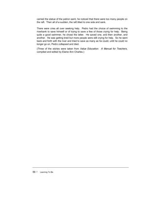 66 ! Learning To Be
carried the statue of the patron saint, he noticed that there were too many people on
the raft. Then all of a sudden, the raft tilted to one side and sank.
There were cries all over seeking help. Pedro had the choice of swimming to the
riverbank to save himself or of trying to save a few of those crying for help. Being
quite a good swimmer, he chose the latter. He saved one, and then another, and
another. He was getting tired but more people were still crying for help. So he went
back and forth with the river and tried to save as many as he could, until he could no
longer go on, Pedro collapsed and died.
(Three of the stories were taken from Value Education: A Manual for Teachers,
compiled and edited by Elaine Ann Charles.)
 