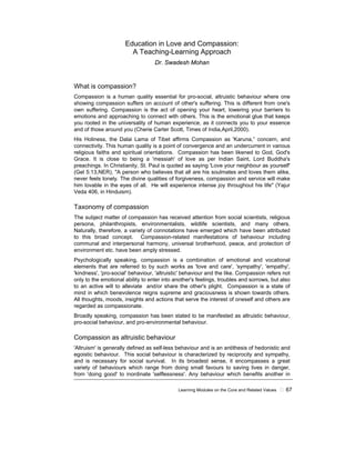 Learning Modules on the Core and Related Values ! 67
Education in Love and Compassion:
A Teaching-Learning Approach
Dr. Swadesh Mohan
What is compassion?
Compassion is a human quality essential for pro-social, altruistic behaviour where one
showing compassion suffers on account of other's suffering. This is different from one's
own suffering. Compassion is the act of opening your heart, lowering your barriers to
emotions and approaching to connect with others. This is the emotional glue that keeps
you rooted in the universality of human experience, as it connects you to your essence
and of those around you (Cherie Carter Scott, Times of India,April,2000).
His Holiness, the Dalai Lama of Tibet affirms Compassion as 'Karuna,” concern, and
connectivity. This human quality is a point of convergence and an undercurrent in various
religious faiths and spiritual orientations. Compassion has been likened to God, God's
Grace. It is close to being a 'messiah' of love as per Indian Saint, Lord Buddha's
preachings. In Christianity, St. Paul is quoted as saying 'Love your neighbour as yourself'
(Gel 5:13,NER), "A person who believes that all are his soulmates and loves them alike,
never feels lonely. The divine qualities of forgiveness, compassion and service will make
him lovable in the eyes of all. He will experience intense joy throughout his life" (Yajur
Veda 406, in Hinduism).
Taxonomy of compassion
The subject matter of compassion has received attention from social scientists, religious
persona, philanthropists, environmentalists, wildlife scientists, and many others.
Naturally, therefore, a variety of connotations have emerged which have been attributed
to this broad concept. Compassion-related manifestations of behaviour including
communal and interpersonal harmony, universal brotherhood, peace, and protection of
environment etc. have been amply stressed.
Psychologically speaking, compassion is a combination of emotional and vocational
elements that are referred to by such works as 'love and care', 'sympathy', 'empathy',
'kindness', 'pro-social' behaviour, 'altruistic' behaviour and the like. Compassion refers not
only to the emotional ability to enter into another's feelings, troubles and sorrows, but also
to an active will to alleviate and/or share the other's plight. Compassion is a state of
mind in which benevolence reigns supreme and graciousness is shown towards others.
All thoughts, moods, insights and actions that serve the interest of oneself and others are
regarded as compassionate.
Broadly speaking, compassion has been stated to be manifested as altruistic behaviour,
pro-social behaviour, and pro-environmental behaviour.
Compassion as altruistic behaviour
'Altruism' is generally defined as self-less behaviour and is an antithesis of hedonistic and
egoistic behaviour. This social behaviour is characterized by reciprocity and sympathy,
and is necessary for social survival. In its broadest sense, it encompasses a great
variety of behaviours which range from doing small favours to saving lives in danger,
from 'doing good' to inordinate 'selflessness'. Any behaviour which benefits another in
 