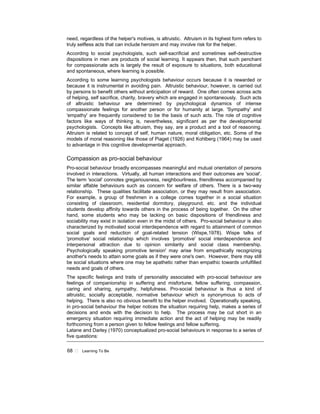 68 ! Learning To Be
need, regardless of the helper's motives, is altruistic. Altruism in its highest form refers to
truly selfless acts that can include heroism and may involve risk for the helper.
According to social psychologists, such self-sacrificial and sometimes self-destructive
dispositions in men are products of social learning. It appears then, that such penchant
for compassionate acts is largely the result of exposure to situations, both educational
and spontaneous, where learning is possible.
According to some learning psychologists behaviour occurs because it is rewarded or
because it is instrumental in avoiding pain. Altruistic behaviour, however, is carried out
by persons to benefit others without anticipation of reward. One often comes across acts
of helping, self sacrifice, charity, bravery which are engaged in spontaneously. Such acts
of altruistic behaviour are determined by psychological dynamics of intense
compassionate feelings for another person or for humanity at large. 'Sympathy' and
'empathy' are frequently considered to be the basis of such acts. The role of cognitive
factors like ways of thinking is, nevertheless, significant as per the developmental
psychologists. Concepts like altruism, they say, are a product and a tool of reasoning.
Altruism is related to concept of self, human nature, moral obligation, etc. Some of the
models of moral reasoning like those of Piaget (1926) and Kohlberg (1964) may be used
to advantage in this cognitive developmental approach.
Compassion as pro-social behaviour
Pro-social behaviour broadly encompasses meaningful and mutual orientation of persons
involved in interactions. Virtually, all human interactions and their outcomes are 'social'.
The term 'social' connotes gregariousness, neighbourliness, friendliness accompanied by
similar affable behaviours such as concern for welfare of others. There is a two-way
relationship. These qualities facilitate association, or they may result from association.
For example, a group of freshmen in a college comes together in a social situation
consisting of classroom, residential dormitory, playground, etc. and the individual
students develop affinity towards others in the process of being together. On the other
hand, some students who may be lacking on basic dispositions of friendliness and
sociability may exist in isolation even in the midst of others. Pro-social behaviour is also
characterized by motivated social interdependence with regard to attainment of common
social goals and reduction of goal-related tension (Wispe,1978). Wispe talks of
'promotive' social relationship which involves 'promotive' social interdependence and
interpersonal attraction due to opinion similarity and social class membership.
Psychologically speaking promotive tension' may arise from empathically recognizing
another's needs to attain some goals as if they were one's own. However, there may still
be social situations where one may be apathetic rather than empathic towards unfulfilled
needs and goals of others.
The specific feelings and traits of personality associated with pro-social behaviour are
feelings of companionship in suffering and misfortune, fellow suffering, compassion,
caring and sharing, sympathy, helpfulness. Pro-social behaviour is thus a kind of
altruistic, socially acceptable, normative behaviour which is synonymous to acts of
helping. There is also no obvious benefit to the helper involved. Operationally speaking,
in pro-social behaviour the helper notices the situation requiring help, makes a series of
decisions and ends with the decision to help. The process may be cut short in an
emergency situation requiring immediate action and the act of helping may be readily
forthcoming from a person given to fellow feelings and fellow suffering.
Latane and Darley (1970) conceptualized pro-social behaviours in response to a series of
five questions:
 