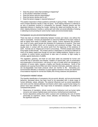Learning Modules on the Core and Related Values ! 69
! Does the person notice that something is happening?
! Is the situation interpreted correctly?
! Does the person assume responsibility?
! Does the person decide what to do?
! Does the person engage in required behaviour?
The positive responses to these questions culminate in giving of help. Violation of one or
more of these decisions results in help not given. Such helping behaviour is referred to
as acts of goodness involved in compassion for example, towards parents and the
dependent persons in feeding the hungry, clothing the naked and tending the sick. In
short, helping behaviour involves a caring spirit and other pro-social attitudes of sharing
in attending to and providing for some human needs and environmental needs.
Compassion as pro-environmental behaviour
There has been an intimate relationship between humans and nature- one without the
other is incomplete. Humans are dependent on nature for fulfilment of his basic needs as
well as higher level needs of solitude, peace, beauty. Cosmic elements like sunshine,
rain, purity of rivers, good harvest are necessary for sustenance of mankind. They have
always loved the Mother Earth out of reverence and emotional bondage. They have
equally been in contact with the animal world from the beginning of the existence of
earth. Animals are an integral part of man's surroundings. Primitive people even shared
living habits of wild animals. The modern person is dependent on animals for fulfilment of
many of his dietary needs even though he now has a settled existence. He/she is now in
a position to control his/her environment to take care of animals, to fight cruelty to
animals, against destruction of wildlife.
The vegetation, greenery, and fresh air and clean water are essential for human and
animal life free of starvation and disease. Violation of natural laws, lack of conservation
and preservation of environment----all amount to acts of cruelty which are derogatory to
protection of human rights, towards a healthy and friendly eco-balance. Some of the
pollutants are causing Ozone Effect and other industrial chemicals, pesticides nylons etc.
are bio-degradable man-made products which are harmful to life. Generating pro-
environmental attitudes is necessary to guard against excessive misuse and destruction
of eco-balance required for normal and healthy life of living creatures and plantations.
Compassion-related values
The tripartite classification of compassion into pro-social, altruistic, and pro-environmental
behaviour discussed above has been found to be associated with a whole range of
human attributes, values, attitudes .The external influences such as social expectations
and norms and the internal attributes and factors which make a good human being of a
person have been identified. Two major kinds of orientations complete the profile of a
compassionate person:
1. Observance of mandatory, ethical, social codes of behaviour such as human rights
concerns and values of global peace and harmony, brotherhood and sisterhood.
2. Human dispositions arising from within a person and constituting the core of his/her
personality as cognitions, values, virtues, attitudes, and behaviours. Among these
the significant ones are:
 