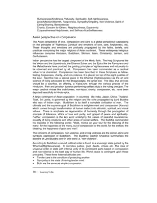70 ! Learning To Be
Humaneness/Kindliness, Virtuosity, Spirituality, Self-righteousness,
Love/Affection/Warmth, Forgiveness, Sympathy/Empathy, Non-Violence, Spirit of
Caring/Sharing, Benevolence/
Charity, Concern for Others, Neighbourliness, Equanimity,
Cooperativeness/Helpfulness, and Self-sacrifice/Selflessness.
Asian perspective on compassion
The Asian perspective of love, compassion and care is a global perspective capitalizing
on the principles of 'Righteous Conduct' and emotions of love, care, forgiveness, etc.
These thoughts and emotions are profusely propagated by the faiths, beliefs, and
practices comprising the major religions of Asian continent. These widespread religious
influences comprise Hinduism, Buddhism, Sikhism, Islam, Christianity, Jainism, and
Confucianism.
Indian perspective has the largest component of the Hindu faith. The Holy Scriptures like
the Vedas and the Upanishads, the Dharma Sutras and the Epics like the Ramayana and
the Mahabharata have provided the guiding principles of righteousness and virtuousity to
be observed and practiced by all. Compassion has been commanded as a cardinal
virtue to be cherished. Compassion has been described in these Scriptures as fellow-
feeling, forgiveness, charity, and non-violence. It is placed on top of the eight qualities of
the soul. Sacrifice has a special place in the Dharma (Righteousness) as the art and
science of living advocated by the Bhagavadgita, the great text. The idea, that all lives
should be a sacrifice, an offering, a Yajna,runs through the various phases of the
Hinduism. Pain and privation towards performing selfless duty is the ruling principle. The
major cardinal virtues like truthfulness, non-injury, charity, compassion, etc. have been
depicted beautifully in Hindu epics.
A large contingent of Asian population in countries like India, Japan, China, Thailand,
Tibet, Sri Lanka, is governed by the religion and life style propagated by Lord Buddha
who was of Indian origin. Buddhism is by itself a complete civilization of man. The
ultimate and the supreme goal of Buddhism is enlightenment and compassion (Karuna)
which comes through transformation of human instinct into altruistic, spiritual, and moral
virtues. There is emphasis on regeneration of humanity through the propagation of
principle of tolerance, ethics of love and purity, and gospel of peace and spirituality.
Further, compassion is the key word underlying the values of peaceful co-existence,
equality of living creatures and other areas of social welfare. The Buddha commanded
his disciples in the following words: "Walk, monks on your tour for the blessing of the
many, for the happiness of the many, out of compassion for the world, for the welfare, the
blessing, the happiness of gods and man".
The concerns of compassion, non-violence, and loving kindness are the corner-stone and
symbolic expression of Buddhism. The Buddhist teacher Aryadeva summarises the
doctrine of Lord Buddha only in one word i.e. "non-violence".
According to Buddhism a sound political order is found in a sovereign state guided by the
'Dharma’(Righteousness). It connotes justice, good deeds, virtues etc. The idea of
universal order or state with internal unity of its constituent parts based on compassion
and non-violence is the best way of human life. World peace is contingent upon these
principles. These three fraternal attitudes are:
! Tender care is the condition of protecting another.
! Sympathy is the state of having tender mind.
! Both are the same as simple compassion.
 