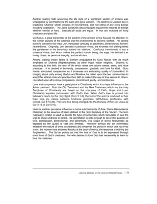 Learning Modules on the Core and Related Values ! 71
Another leading faith governing the life style of a significant section of Indians was
propagated by Lord Mahavira the saint who gave Jainism. The doctrine of Jainism lies in
practicing 'Dharma' which consists of non-harming, and non-killing of any living beings
including vegetation. The Jaina scriptures also propagate equanimity towards all beings
whether friends or foes. Basically,all souls are equal. In this are included all living
creatures and plant life.
Confucius, a great transmitter of the wisdom of the ancient China focused his attention on
the human aspects of the potential and the endowments to become ‘perfect.’ His central
doctrine concerns the virtue Jen, translated variously as goodness, benevolence, human-
heartedness. Originally, Jen denoted a particular virtue, the kindness that distinguished
the gentleman in his behaviour toward his inferiors. Confucius transformed it into a
universal virtue, that which makes the perfect human being, the sage. He defined it as
loving others, as personal integrity, and as altruism.
Among leading Indian faiths is Sikhism propagated by Guru Nanak with as much
emphasis on Dharma (Righteousness) as other major Indian religions. Dharma is,
according to this faith, the way of life which raises one above creeds, sects, and ritual
practices. It is centred in humanity, compassion, goodwill, and love for God. Guru
Nanak advocated compassion as it increases our embracing quality of humankind. In
bringing about unity among Hindus and Muslims, he called upon the two communities to
adopt this ethical code and practice their faith to make it the way of true service to others.
He called upon all to show compassion, commitment, purity, and continence.
Love and compassion have a great place in Christianity which is a major influence on the
Asian continent. Both the Old Testament and the New Testament which are the Holy
Scriptures of Christianity are based on the principles of Faith, Hope and Love.
Christianity equates compassion with God's love. When God's love is poured into
believer's hearts by the Holy Spirit (Rom 5:1-5), the fruit of the spirit is produced in their
lives: love, joy, peace, patience, kindness, goodness, faithfulness, gentleness, self-
control (Gal 5:16-26). They are thus being changed into the likeness of the Lord Jesus (2
Cor 3:18, cf Col 3:10).
Islam is another pervasive influence in some subcontinents of Asia. Divine Benevolence
(Rational) is the essence of Islam defined in the Holy Scripture of the 'Quran'. The term
Rational in Arabic is used to denote the type of tenderness which stimulates in one the
urge to show kindness to others. Its connotation is wide enough to cover the qualities of
love, compassion, benevolence, and generosity. The scope of divine forgiveness as
depicted by the Quran is vast and limitless. However serious the sin committed,
whatever the nature of one's wickedness and whatever the period in which one has lived
in sin, the moment one sincerely knocks at the door of mercy, the response is nothing but
'forgiveness'. The Qu'ran points out that the love of God is to be expressed through
one's love of God's creatures. He who desires to love God has necessarily to learn to
love his creatures.
 