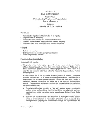 72 ! Learning To Be
Core Value III
Love and Compassion
Related Values
Understanding/Forgiveness/Reconciliation
Respect/Tolerance
Module on
Learning The Art of Empathy
Objectives
! To realize the importance of learning the art of empathy
! To practice the art of empathy
! To apply the art of empathy to a current conflict situation
! To reflect on the blocks to the application of the art of empathy
! To commit to the effort to apply the art of empathy in daily life
Content
! Definition of empathy
! Distinction between empathy, sympathy and apathy
! Three components of empathy
Procedure/learning activities
Conceptual level: knowing
1. F begins by inviting the Ps to play a game. F instructs everyone in the room to take
off their shoes or sandals and throw them in the middle of the room. At the count of
three, each one will grab two foot wear not belonging to him/her. Then, F asks Ps to
wear this foot wear and get in touch with what they feel as they wear them. F elicits
some responses.
2. F then connects this to the importance of learning the art of empathy. The game
illustrates how difficult it is to be literally in another person’s shoes. But unless one is
able to do so, this will cause misunderstandings, conflicts and even wars. The key to
preventing prejudice, intolerance and anger lies in the ability to empathize with
another. F explains what empathy is, its distinction from sympathy and apathy and
the components involved.
a) Empathy is defined as the ability to “feel with” another person, to walk with
another person and see things from their world in a non-judgmental and non-
prejudicial way, while maintaining some separateness (Bolton, People Skills.
1979).
b) Sympathy on the other hand is the disposition of “feeling for” another person,
where an over-involvement in the emotions of another person is present. In a
helping situation, sympathy may undermine the strength and separateness of the
 