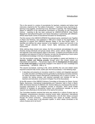 Introduction
This is the second in a series of sourcebooks for teachers, students and tertiary level
instructors, inspired by the “four pillars of education,” -- learning to know, learning to do,
learning to live together, and learning to be, described in Learning: The Treasure Within,
Report to UNESCO of the International Commission on Education for the Twenty-first
Century. Learning to Be has been produced by UNESCO-APNIEVE (Asia Pacific
Network for International Education and Values Education) in partnership with UNESCO-
APEID (Asia Pacific Centre of Educational Innovation for Development).
The first volume in the UNESCO-APNIEVE Sourcebook series, Learning to Live Together
in Peace and Harmony, was published in 1998 and is based on the experiences and
reflections of experts from UNESCO Member States in the Asia Pacific region. It
identifies and defines the values required to live together in peace and harmony in the
region, through education for peace, human rights, democracy and sustainable
environment.
While defining these shared core values, the first sourcebook acknowledges the great
diversity among individuals and groups (racial, ethnic, social, cultural, religious, national
and regional) in the most populous region in the world. It respects and promotes not only
acceptance and tolerance of that rich diversity, but also the strengthening of local culture
and traditional knowledge in the face of advancing globalization.
The first sourcebook states that, "learning to live together in peace and harmony is a
dynamic, holistic and lifelong process through which (the shared values) are
internalized and practiced…. The process begins with the development of inner peace
in the minds and hearts of individuals engaged in the search for truth, knowledge and
understanding…" (APNIEVE, 1998, p. 4).
This second sourcebook, Learning to Be, which identifies the core and related values
required to become fully human, builds upon the first sourcebook, in the following ways:
1. It describes and presents an innovative model for a holistic and integrated approach
to quality education and lifelong learning generally by developing innovative practices
for values education toward international understanding and a culture of peace. It
includes the valuing process, with practical examples and modules for use by
teachers and instructors, to be found in Chapter Five of the Sourcebook.
At the fifth session of the UNESCO Advisory Committee on Education for Peace, Human
Rights, Democracy, International Understanding and Tolerance, held in Paris in March
2000, the Director-General of UNESCO, Mr. Koichiro Matsuura, emphasized the need for
innovative approaches to an integrated concept of education, which would enable
UNESCO to revitalize its educational mission and constitutional mandate, so as to
respond more effectively to the demands of the twenty first century.
The Committee therefore resolved that what was needed for a culture of peace was an
"integrated, comprehensive education covering human rights, democracy, international
understanding, tolerance, non-violence, multiculturalism, and all other values conveyed
through the school curriculum… communicating such values as equality, harmony,
solidarity …at every level in the education system, in which values connected to the
culture of peace are to be found."
 