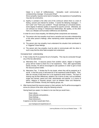 Learning Modules on the Core and Related Values ! 73
helper to a level of ineffectiveness. Sympathy could communicate a
condescending message, “oh-you-poor-thing!”
Since sympathy requires some level of empathy, the experience of sympathizing
may also be constructive.
c) Apathy in contrast is the other end of the continuum where there is a lack of
feeling, concern and interest for another. It sends the following messages -- “I
don’t care!” and “That’s your problem!” Though seemingly an uninvolved stance,
some degree of selective apathy is required for psychic survival. Otherwise, we
can exhaust our energy in interpersonal relationships. But apathy, on the other
hand, as a lifestyle communicates indifference and aloofness.
In order for one to have empathy, the following three components are necessary:
a) The person who has empathy must have a sensitive and accurate understanding
of the other person’s feelings, while maintaining certain separateness from the
person.
b) The person who has empathy must understand the situation that contributed to
or “triggered” those feelings.
c) The person who has empathy must be able to communicate with the other in
such a way that the other feels accepted and understood.
Conceptual level: understanding
3. F then invites the Ps to practice the art of empathy. This may be conducted through
any of the two alternatives:
a) Alternative One. A resource person from another culture, religion or linguistic
group will be invited to share his or her experience. Then, after approximately
twenty minutes, Ps will be encouraged to ask questions in order to get to know
the resource person better.
b) Alternative Two. F divides the Ps into dyads, where they will be assigned as A
and B. In the first round, A will share his or her experience while B listens. Then,
after ten minutes, B will share her or his experience while A listens. The topic of
sharing may be their differences, whether it be in terms of roles, such as between
single and married, parent and child, administrator and teacher, or in terms of
ethnic, religious or linguistic groups, such as between Asian and Westerner,
Muslim and Christian, minority and majority groups, etc.
4. After having heard the resource person or their partners, the Ps will be encouraged to
arrive at a picture of the other using the following schema:
Having heard you speak, it is clearer to me now that you would have…
these values….
these attitudes and positions…
these feelings….
these behaviours…
It seems to me that it would stem from…
your background experiences of…
 