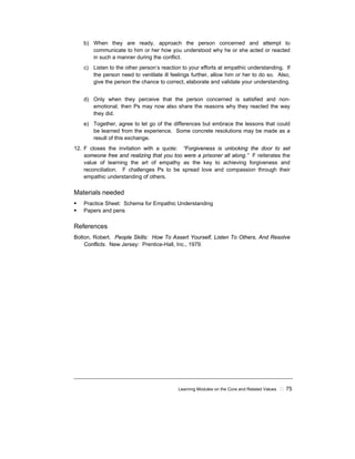 Learning Modules on the Core and Related Values ! 75
b) When they are ready, approach the person concerned and attempt to
communicate to him or her how you understood why he or she acted or reacted
in such a manner during the conflict.
c) Listen to the other person’s reaction to your efforts at empathic understanding. If
the person need to ventilate ill feelings further, allow him or her to do so. Also,
give the person the chance to correct, elaborate and validate your understanding.
d) Only when they perceive that the person concerned is satisfied and non-
emotional, then Ps may now also share the reasons why they reacted the way
they did.
e) Together, agree to let go of the differences but embrace the lessons that could
be learned from the experience. Some concrete resolutions may be made as a
result of this exchange.
12. F closes the invitation with a quote: “Forgiveness is unlocking the door to set
someone free and realizing that you too were a prisoner all along.” F reiterates the
value of learning the art of empathy as the key to achieving forgiveness and
reconciliation. F challenges Ps to be spread love and compassion through their
empathic understanding of others.
Materials needed
! Practice Sheet: Schema for Empathic Understanding
! Papers and pens
References
Bolton, Robert. People Skills: How To Assert Yourself, Listen To Others, And Resolve
Conflicts. New Jersey: Prentice-Hall, Inc., 1979.
 