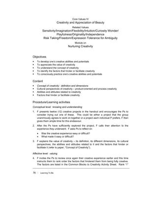 76 ! Learning To Be
Core Values IV
Creativity and Appreciation of Beauty
Related Values
Sensitivity/Imagination/Flexibility/Intuition/Curiosity Wonder/
Playfulness/Originality/Independence
Risk Taking/Freedom/Expression Tolerance for Ambiguity
Module on
Nurturing Creativity
Objectives
! To develop one’s creative abilities and potentials
! To appreciate the value of creativity
! To understand the concept of creativity
! To identify the factors that hinder or facilitate creativity
! To consciously practice one’s creative abilities and potentials
Content
! Concept of creativity: definition and dimensions
! Cultural perspectives of creativity – product-oriented and process creativity
! Abilities and attitudes related to creativity
! Factors that hinder or facilitate creativity
Procedure/Learning activities
Conceptual level: knowing and understanding
1. F presents twelve (12) creative projects in the handout and encourages the Ps to
consider trying out one of these. This could be either a project that the group
unanimously agrees to work on together or a project each individual P prefers. F then
gives them ample time for this endeavour.
2. After the Ps have sufficiently explored the project, F calls their attention to the
experience they underwent. F asks Ps to reflect on:
• Was the creative experience easy or difficult?
• What made it easy or difficult?
3. F explains the value of creativity – its definition, its different dimensions, its cultural
perspectives, the abilities and attitudes related to it and the factors that hinder or
facilitate it (refer to paper, “Concept of Creativity”).
Affective level: valuing
4. F invites the Ps to review once again their creative experience earlier and this time
instructs them to rank order the factors that hindered them from being fully creative.
The factors are listed in the Common Blocks to Creativity Activity Sheet. Rank “1”
 