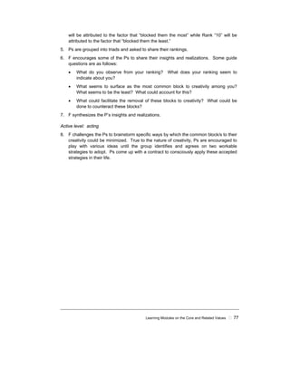 Learning Modules on the Core and Related Values ! 77
will be attributed to the factor that “blocked them the most” while Rank “10” will be
attributed to the factor that “blocked them the least.”
5. Ps are grouped into triads and asked to share their rankings.
6. F encourages some of the Ps to share their insights and realizations. Some guide
questions are as follows:
• What do you observe from your ranking? What does your ranking seem to
indicate about you?
• What seems to surface as the most common block to creativity among you?
What seems to be the least? What could account for this?
• What could facilitate the removal of these blocks to creativity? What could be
done to counteract these blocks?
7. F synthesizes the P’s insights and realizations.
Active level: acting
8. F challenges the Ps to brainstorm specific ways by which the common block/s to their
creativity could be minimized. True to the nature of creativity, Ps are encouraged to
play with various ideas until the group identifies and agrees on two workable
strategies to adopt. Ps come up with a contract to consciously apply these accepted
strategies in their life.
 