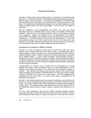 80 ! Learning To Be
Concept of Creativity
Creativity is a highly valued intrinsic human quality, an innate urge to innovate and seek
new forms. It is a pervasive feature of all amazing breakthroughs leading to progress in
different areas of human endeavour. The myriad of manifestations of creativity range
from the bullock cart to the jet plane, from the primitive axe to the atom-bomb, from folk
tales to the mathematical and philosophical analysis, from successful adaptation to world
change to fulfilling social and moral responsibilities for the survival and welfare of
humankind.
With the emergence of new responsibilities and conflicts, new social and cultural
necessities world over, “creativity stands out as a value to be studied, cherished and
cultivated. There are rivers to be washed, mouths to be fed, air to be cleaned, diseases
to be conquered, justice to be ensured for all, new opportunities to be created,
communication and empathy to be increased, secrets of the cosmos and the mind to be
understood,-------- for all that creativity is to be put to work” (Frank Barron). In view of the
unprecedented changes and crises caused by the erosion of old values and new
demands of cultural life, creativity will eventually serve as a focal point for all disciplines
concerned with the improvement of health, happiness and social situations.
Conceptions of creativity in different cultures
Creativity is a value of global and central concern in both the Occident and Orient.
However, some important differences have been noticed in underlying goals due to
cultural differences which may arise due to pervasive philosophies of life in different
cultures at different periods. Different cultures view creativity along different dimensions
and at different planes. In some cultures (Occident), product-oriented creativity is
considered to be more valued than the process creativity. The process-centred creativity
in which the ultimate aim is personal fulfilment is thought to be more valued in the Orient.
The Eastern views tend to be more intuitive and subjective whereas Western approaches
are more logical and objective.
Conceptualization of creativity can be derived from the philosophical and cultural
traditions and creation myths of different cultures. The Indian philosophers over the
centuries have devoted themselves to the theoretical and philosophical aspects of
creativity. They advocate the spiritual basis that gives access to the ancient Indian
system of achieving concentration and relaxation that in turn may bring a flash of insight,
a system discovered by the West only in recent years. This view emphasises the
inwardness and the spirit within a of human being which is responsible for all
humankind’s achievement.
Hinduism in India views creative process “as a means of recreating a vision of divine truth
and arts as a means of experiencing a state of bliss akin to Anand or Jivanmukti” (release
in life). The image of dancing Shiva (God) represents the synthesis of all aspects of
creative activity. The creative process is also described as continuity of Brahma, Vishnu
and Maheswara (gods) working in tandem creating, maintaining and destroying to re-
create.
From the Indian perspective, Vak—that has multiple meanings indicating ‘activity’,
knowledge and power of speech itself—forms the essence of creative energy. These are
some examples of Indian views on Creativity but these are not the only ones current in
 