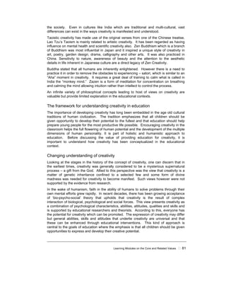 Learning Modules on the Core and Related Values ! 81
the society. Even in cultures like India which are traditional and multi-cultural, vast
differences can exist in the ways creativity is manifested and understood.
Taoistic creativity has made use of the original verses from one of the Chinese treatise.
Lao Tzu’s Taoism is mainly related to artistic creativity. It has been regarded as having
influence on mental health and scientific creativity also. Zen Buddhism which is a branch
of Buddhism was most influential in Japan and it inspired a unique style of creativity in
art, poetry, garden design, drama, calligraphy and other arts. It was also practiced in
China. Sensitivity to nature, awareness of beauty and the attention to the aesthetic
details in life inherent in Japanese culture are a direct legacy of Zen Creativity.
Buddha stated that all humans are inherently enlightened. However there is a need to
practice it in order to remove the obstacles to experiencing – satori, which is similar to an
“Aha” moment in creativity. It requires a great deal of training to calm what is called in
India the “monkey mind.” Zazen is a form of meditation for concentration on breathing
and calming the mind allowing intuition rather than intellect to control the process.
An infinite variety of philosophical concepts leading to host of views on creativity are
valuable but provide limited explanation in the educational contexts.
The framework for understanding creativity in education
The importance of developing creativity has long been embedded in the age old cultural
traditions of human civilization. The tradition emphasizes that all children should be
given opportunity to develop their potential to the fullest and that education should help
prepare young people for the most productive life possible. Encouraging creativity in the
classroom helps the full flowering of human potential and the development of the multiple
dimensions of human personality. It is part of holistic and humanistic approach to
education. Before discussing the value of providing education for creativity, it is
important to understand how creativity has been conceptualized in the educational
context.
Changing understanding of creativity
Looking at the stages in the history of the concept of creativity, one can discern that in
the earliest times, creativity was generally considered to be a mysterious supernatural
process – a gift from the God. Allied to this perspective was the view that creativity is a
matter of genetic inheritance confined to a selected few and some form of divine
madness was needed for creativity to become manifest. Such views however were not
supported by the evidence from research.
In the wake of humanism, faith in the ability of humans to solve problems through their
own mental efforts grew rapidly. In recent decades, there has been growing acceptance
of ‘bio-psycho-social’ theory that upholds that creativity is the result of complex
interaction of biological, psychological and social forces. This view presents creativity as
a combination of psychological characteristics, abilities, attitudes, qualities and skills and
is supported by educational researchers and theorists. According to this, everyone has
the potential for creativity which can be promoted. The expression of creativity may differ
but general abilities, skills and attitudes that underlie creativity are universal and that
these can be enhanced through educational interventions. This kind of approach is
central to the goals of education where the emphasis is that all children should be given
opportunities to express and develop their creative potential.
 
