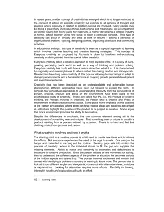 82 ! Learning To Be
In recent years, a wider concept of creativity has emerged which is no longer restricted to
the concept of artistic or scientific creativity but extends to all spheres of thought and
practice where ingenuity in relation to problem-solving are involved. Many people may
be doing a great many innovative things, both original and meaningful, like a sympathetic
co-worker saving her friend using her ingenuity, a mother developing a cottage industry
at home, school teacher using new ways to teach a particular concept. This type of
creativity can occur in virtually any area at work or leisure – solving a personal or
organizational problem, cooking, designing clothes, organizing charitable and community
activities.
In educational settings, this type of creativity is seen as a special approach to learning
which involves creative teaching and creative learning strategies. This concept of
Everyday creativity as proposed by Richards is close to Maslow’s self-actualizing
creativity as distinguished from the special talent creativity.
Everyday creativity takes a creative approach to most aspects of life. It is a way of living,
growing, perceiving one’s world as well as a way of thinking and problem solving.
Everyday creativity has to do with how a task is done than what it is. It is characterized
by originality and meaningfulness to others rather than being random and idiosyncratic.
Researchers have long seen creativity of this type as ‘allowing human beings to adapt to
changing environments and a humanistic force in on-going growth, personal development
and even transcendence.
Creativity thus has been described as an understandable and achievable human
phenomenon. Different approaches have been put forward to explain the term. In
general, four conceptual approaches to understanding creativity from the perspectives of
person, process, product and press or the environment have been used in the
psychological study of creativity. These are called four Ps, i.e., the Product of creative
thinking, the Process involved in creativity, the Person who is creative and Press or
environment in which creation comes about. Some place more emphasis on the qualities
of the person who creates, others stress on how creative ideas and solutions are arrived
at, still others highlight the qualities of the product to be judged as creative. Some argue
that one’s environment provides the ability to be creative.
Despite the differences in emphasis, the one common element among all is the
development of something new and unique. That something new or unique is usually a
product resulting from a process initiated by a person. There is no hard and fast line
dividing product from process and person.
What creativity involves and how it works
The starting point in a creative process is a felt need to create new ideas which initiates
the efforts. Not everyone experiences the need or the urge to create. One can just be
happy and contented in carrying out the routine. Sensing gaps sets into motion the
process of creativity, where in the individual strives to fill the gap and supplies the
missing elements. Ability to notice and sensitivity to anomalies and deficiencies is
important for creative production. Once the person initiates a new movement or activity,
tries to understand the different aspects of the problem or situation, he becomes curious
of the hidden aspects and opens it up. The process involves excitement and tension that
comes with identifying a problem or mystery or wanting to know more. The person tries to
look at it from different angles and viewpoints, comes out with alternative views, solutions
or explanations. Looking for alternative requires some efforts. Flexibility in thinking,
interest in novelty and exploration aid such an effort.
 