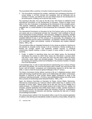 2 ! Learning To Be
This sourcebook offers a practical, innovative model and approach for achieving this.
2. This Sourcebook recognizes the multiple, interlinked and overlapping dimensions of
human beings, in all their richness and complexity, both as individuals and as
members of society, and defines the core and related values for the development of
the whole person, enabling one to become fully human.
The Learning to Be pillar, first used as the title of the 1972 Report to UNESCO of the
International Commission on the Development of Education, chaired by Edgar Faure,
refers to the role of education in developing all the dimensions of the complete person:
"The physical, intellectual, emotional and ethical integration of the individual into a
complete man, is a broad definition of the fundamental aim of education" (Delors, 1996,
p. 156).
The International Commission on Education for the 21st Century picks up on this theme
and clearly sets as a fundamental principle that "education" must contribute to the all-
round development of each individual - mind and body, intelligence, sensitivity, aesthetic
sense, personal responsibility and spiritual values". It describes Learning to Be as, "the
complete fulfilment of man, in all the richness of his personality, the complexity of his
forms of expression and his various commitments - as individual, member of a family and
of a community, citizen and producer, inventor of techniques and creative dreamer"
(Delors, 1996, p. 95).
This sourcebook offers an integrated framework of core values as guides for reaching our
full potential as complete human beings in all our dimensions, thereby enabling us to
develop the courage, wisdom and leadership qualities required, to contribute
constructively towards building a culture of peace in every context in which we find
ourselves.
3. Finally, in addition to describing these core and related values, the Sourcebook
emphasizes the process by which these values are internalized; a process which
may lead to inner peace in the heart and mind and also peace within the family,
community, nation, region and ultimately globally. This process is integrated within
the teaching and learning context and embedded in the practical modules in Chapter
Five of the Sourcebook.
It acknowledges that, in order to build international understanding and a Culture of Peace
with others and globally, one must first find peace within oneself; one must become fully
human, with the wisdom, compassion and understanding required for all the roles one
fulfils, in order to meet the local and global challenges of the 21st
century.
The Delors Commission further defines Learning to Be as "a dialectical process, which
starts with knowing oneself and then opens out to relationships with others. In that sense,
education is above-all an inner journey whose stages correspond to those of the
continuous maturing personality…it is thus a very individualized process and at the same
time a process of constructing social interaction"(Delors, 1996, p. 95).
Again, the Advisory Committee on Education for Peace, Human Rights, Democracy,
International Understanding and Tolerance (March 2000) stated that, in addition to the
principles of human rights, “ethical values are at the very core of any strategy for a
culture of peace. It is (however) not enough merely to list or learn them (i.e. values): it is
everyday, practical application that makes those values a reality, soundly anchored in
society”. Furthermore, the Committee stated that education should be “a participatory
and interactive process of instruction and learning, comprising the total sum of values
and knowledge transmitted”.
The valuing process outlined in the Sourcebook offers a way for the practical application
of values in the learning and educational context to become a living reality, through the
 