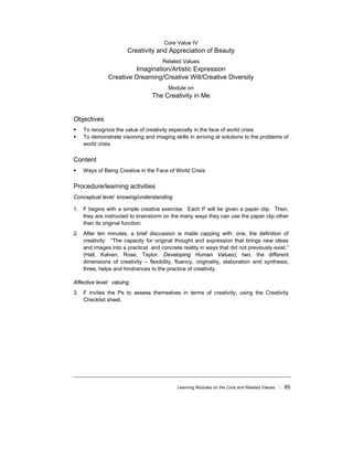 Learning Modules on the Core and Related Values ! 85
Core Value IV
Creativity and Appreciation of Beauty
Related Values
Imagination/Artistic Expression
Creative Dreaming/Creative Will/Creative Diversity
Module on
The Creativity in Me
Objectives
! To recognize the value of creativity especially in the face of world crisis
! To demonstrate visioning and imaging skills in arriving at solutions to the problems of
world crisis
Content
! Ways of Being Creative in the Face of World Crisis
Procedure/learning activities
Conceptual level: knowing/understanding
1. F begins with a simple creative exercise. Each P will be given a paper clip. Then,
they are instructed to brainstorm on the many ways they can use the paper clip other
than its original function.
2. After ten minutes, a brief discussion is made capping with: one, the definition of
creativity: “The capacity for original thought and expression that brings new ideas
and images into a practical and concrete reality in ways that did not previously exist.”
(Hall, Kalven, Rose, Taylor. Developing Human Values); two, the different
dimensions of creativity – flexibility, fluency, originality, elaboration and synthesis;
three, helps and hindrances to the practice of creativity.
Affective level: valuing
3. F invites the Ps to assess themselves in terms of creativity, using the Creativity
Checklist sheet.
 