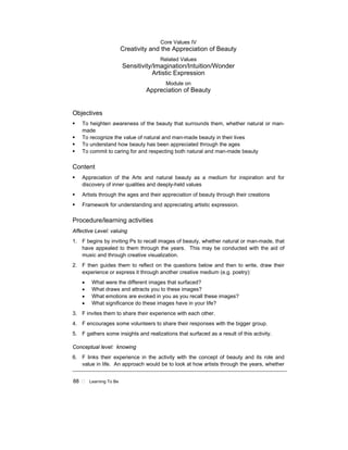 88 ! Learning To Be
Core Values IV
Creativity and the Appreciation of Beauty
Related Values
Sensitivity/Imagination/Intuition/Wonder
Artistic Expression
Module on
Appreciation of Beauty
Objectives
! To heighten awareness of the beauty that surrounds them, whether natural or man-
made
! To recognize the value of natural and man-made beauty in their lives
! To understand how beauty has been appreciated through the ages
! To commit to caring for and respecting both natural and man-made beauty
Content
! Appreciation of the Arts and natural beauty as a medium for inspiration and for
discovery of inner qualities and deeply-held values
! Artists through the ages and their appreciation of beauty through their creations
! Framework for understanding and appreciating artistic expression.
Procedure/learning activities
Affective Level: valuing
1. F begins by inviting Ps to recall images of beauty, whether natural or man-made, that
have appealed to them through the years. This may be conducted with the aid of
music and through creative visualization.
2. F then guides them to reflect on the questions below and then to write, draw their
experience or express it through another creative medium (e.g. poetry):
• What were the different images that surfaced?
• What draws and attracts you to these images?
• What emotions are evoked in you as you recall these images?
• What significance do these images have in your life?
3. F invites them to share their experience with each other.
4. F encourages some volunteers to share their responses with the bigger group.
5. F gathers some insights and realizations that surfaced as a result of this activity.
Conceptual level: knowing
6. F links their experience in the activity with the concept of beauty and its role and
value in life. An approach would be to look at how artists through the years, whether
 