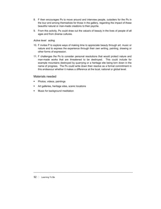 92 ! Learning To Be
8. F then encourages Ps to move around and interview people, outsiders for the Ps in
the tour and among themselves for those in the gallery, regarding the impact of these
beautiful natural or man-made creations to their psyche.
9. From this activity, Ps could draw out the value/s of beauty in the lives of people of all
ages and from diverse cultures.
Active level: acting
10. F invites P to explore ways of making time to appreciate beauty through art, music or
nature and to express the experience through their own writing, painting, drawing or
other forms of expression.
11. F challenges the Ps to consider personal resolutions that would protect nature and
man-made works that are threatened to be destroyed. This could include for
example mountains destroyed by quarrying or a heritage site being torn down in the
name of progress. The Ps could write down their resolve as a formal commitment in
this endeavour whether it makes a difference at the local, national or global level.
Materials needed
! Photos, videos, paintings
! Art galleries, heritage sites, scenic locations
! Music for background meditation
 