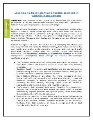 Learning to be efficient and results-oriented in
Kitchen Management
Summary: The purpose of this article is to emphasize the operational
procedures of kitchen management through the Hospitality Operations -
Kitchen Management program at Centennial College.
By undertaking a hospitality course on kitchen management, students can
expect to have a better advantage than those who enter the industry
without proper education. Centennial College offers several courses on its
Hospitality Operations - Kitchen Management (1806) program to prepare
future Kitchen Managers and Restaurant Managers run an efficient and
profitable business.
Kitchen Managers and such titles in the area of managing the kitchen and
service operations can expect to handle inventory, food waste, labour costs,
and health and safety, while managing a trained and motivated staff,
maintained facilities, upheld goals and positive results, and satisfied
customers. The hospitality program at Centennial College on kitchen
management accomplishes these through its intensive two-semester
certificate program:
• The Canadian Restaurant and Foodservices Association established the
Sanitation, Safety and Hygiene course to teach safe food handling
practices.
• Customer loyalty, retention, and satisfaction are the key elements in
understanding internal and external customer service, through the
Customer Service: A Modern Approach course.
• Since Kitchen Managers are often the hiring managers of their
operational staff, the Human Resources & Career Planning course will
introduce students to Human Resource practices in hiring and
retaining the best talents, including topics such as employee
appraisals, performance reviews, and rewards programs.
• The course to help manage food waste, Quantity Food Production,
ensures that students can safely handle and store foods to prevent
unnecessary expired products and spoiled goods, while maintaining
the correct number of items to be served.
• Monitoring the cash flow through labour and food waste helps ensures
that the revenue is at an optimum. The Principles of Food, Beverage &
Labour Cost Controls course prepares students to be analytical
thinkers, from data exercises on food, beverage and labour cost
controls, using the Excel program.
 