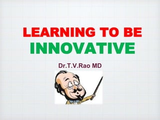 LEARNING TO BE 
INNOVATIVE 
Dr.T.V.Rao MD 
 