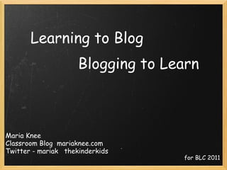 Learning to Blog Blogging to Learn Maria Knee Classroom Blog  mariaknee.com Twitter - mariak   thekinderkids for BLC 2011 