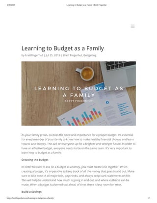 4/20/2020 Learning to Budget as a Family | Brett Fingerhut
https://brettﬁngerhut.com/learning-to-budget-as-a-family/ 1/3
Learning to Budget as a Family
by brett ngerhut | Jul 25, 2019 | Brett Fingerhut, Budgeting
As your family grows, so does the need and importance for a proper budget. It’s essential
for every member of your family to know how to make healthy nancial choices and learn
how to save money. This will set everyone up for a brighter and stronger future. In order to
have an e ective budget, everyone needs to be on the same team. It’s very important to
learn how to budget as a family:
Creating the Budget
In order to learn to live on a budget as a family, you must create one together. When
creating a budget, it’s imperative to keep track of all the money that goes in and out. Make
sure to take note of all major bills, paychecks, and always keep bank statements on le.
This will help to understand how much is going in and out, and where cutbacks can be
made. When a budget is planned out ahead of time, there is less room for error.
Build a Savings
aa
 