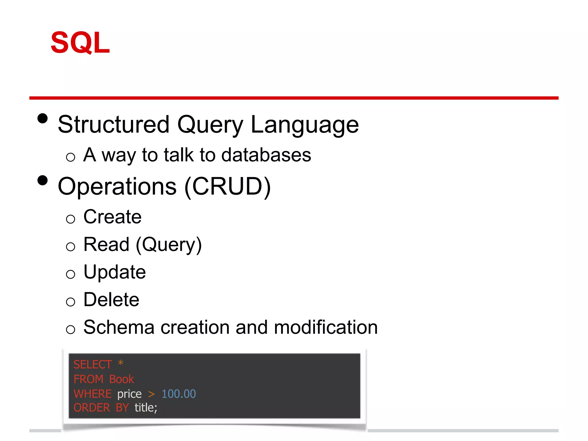 SQL

• Structured Query Language
  o A way to talk to databases
• Operations (CRUD)
  o   Create
  o   Read (Query)
  o   Update
  o   Delete
  o   Schema creation and modification
   SELECT *
   FROM Book
   WHERE price > 100.00
   ORDER BY title;
 