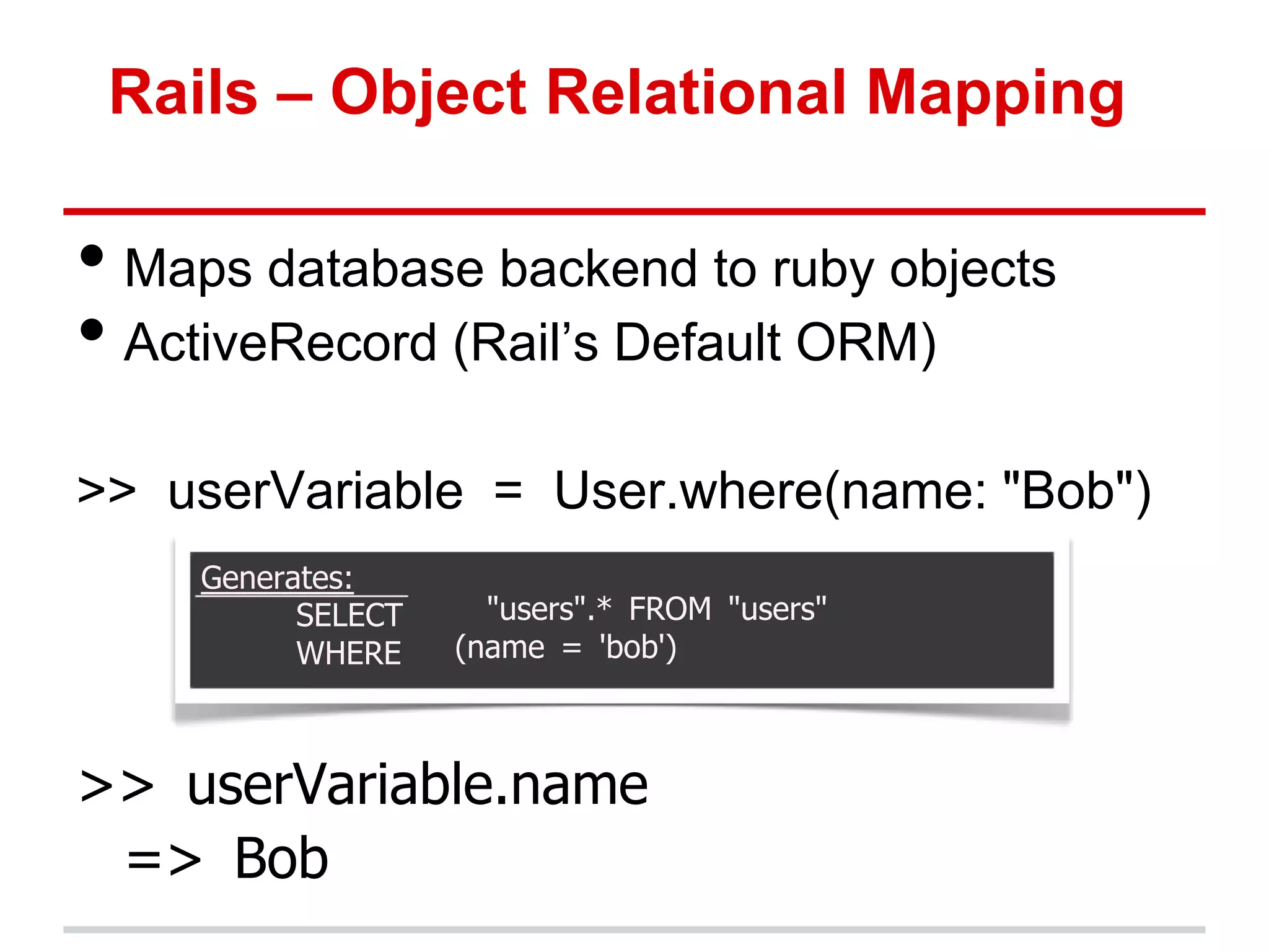 Rails – Object Relational Mapping

• Maps database backend to ruby objects
• ActiveRecord (Rail’s Default ORM)
>> userVariable = User.where(name: "Bob")
    Generates:
          SELECT     "users".* FROM "users"
          WHERE    (name = 'bob')



>> userVariable.name
 => Bob
 