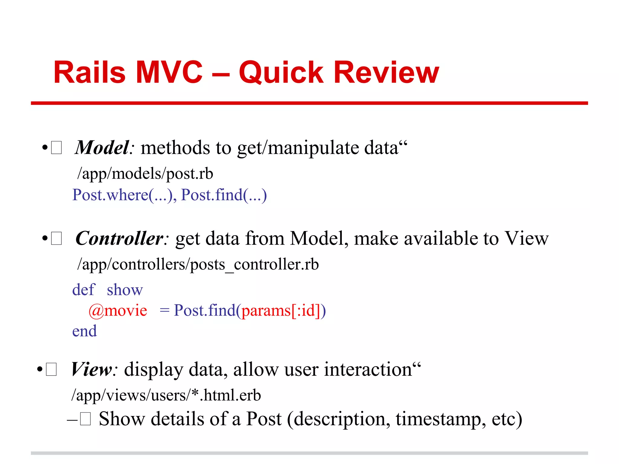 Rails MVC – Quick Review

•  Model: methods to get/manipulate data“
     /app/models/post.rb
    Post.where(...), Post.find(...)

•  Controller: get data from Model, make available to View
     /app/controllers/posts_controller.rb
    def show
       @movie = Post.find(params[:id])
    end

•  View: display data, allow user interaction“
    /app/views/users/*.html.erb
   – Show details of a Post (description, timestamp, etc)
 
