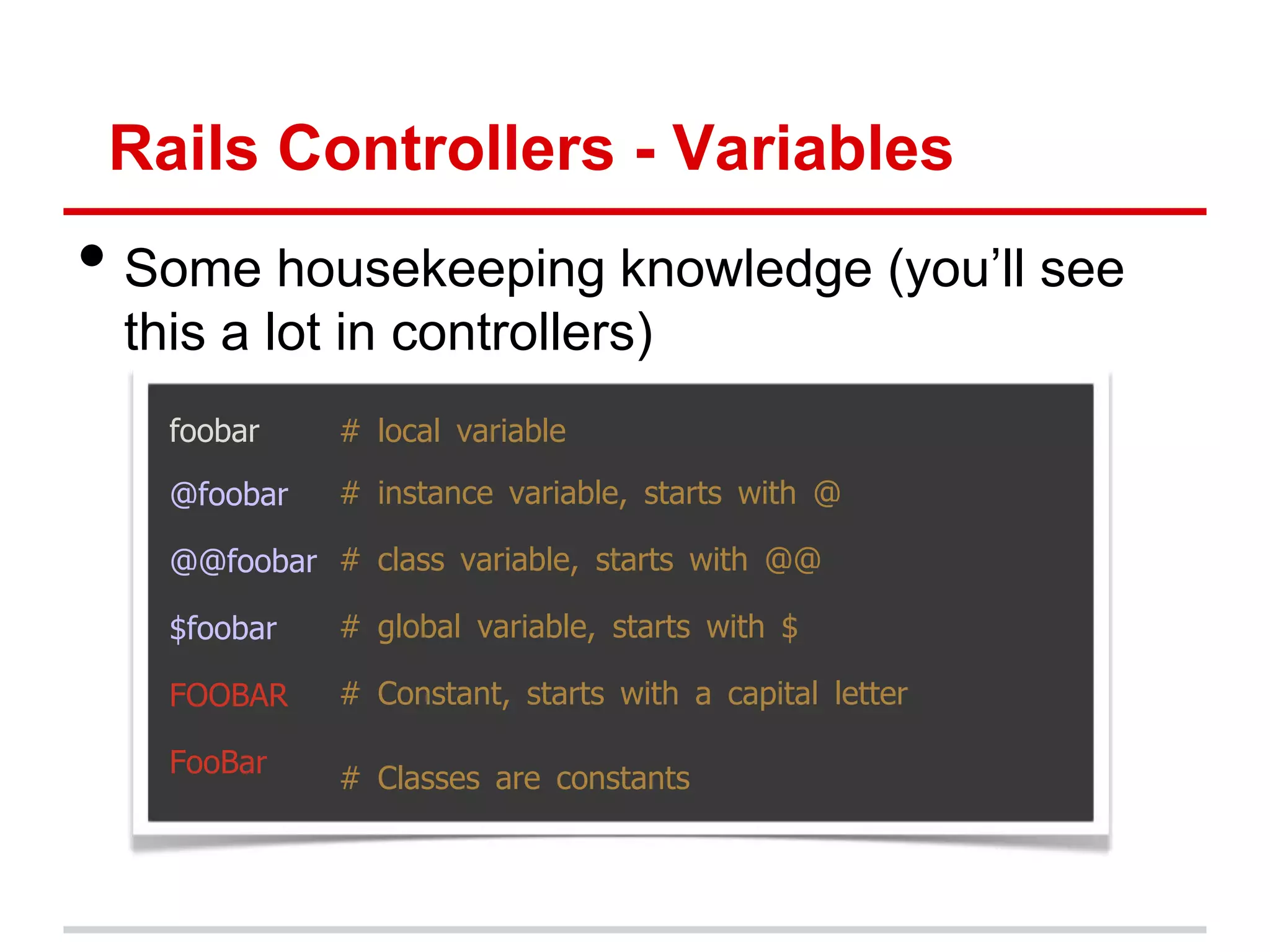 Rails Controllers - Variables
• Some housekeeping knowledge (you’ll see
 this a lot in controllers)
   foobar    # local variable

   @foobar   # instance variable, starts with @

   @@foobar # class variable, starts with @@

   $foobar   # global variable, starts with $

   FOOBAR    # Constant, starts with a capital letter

   FooBar    # Classes are constants
 