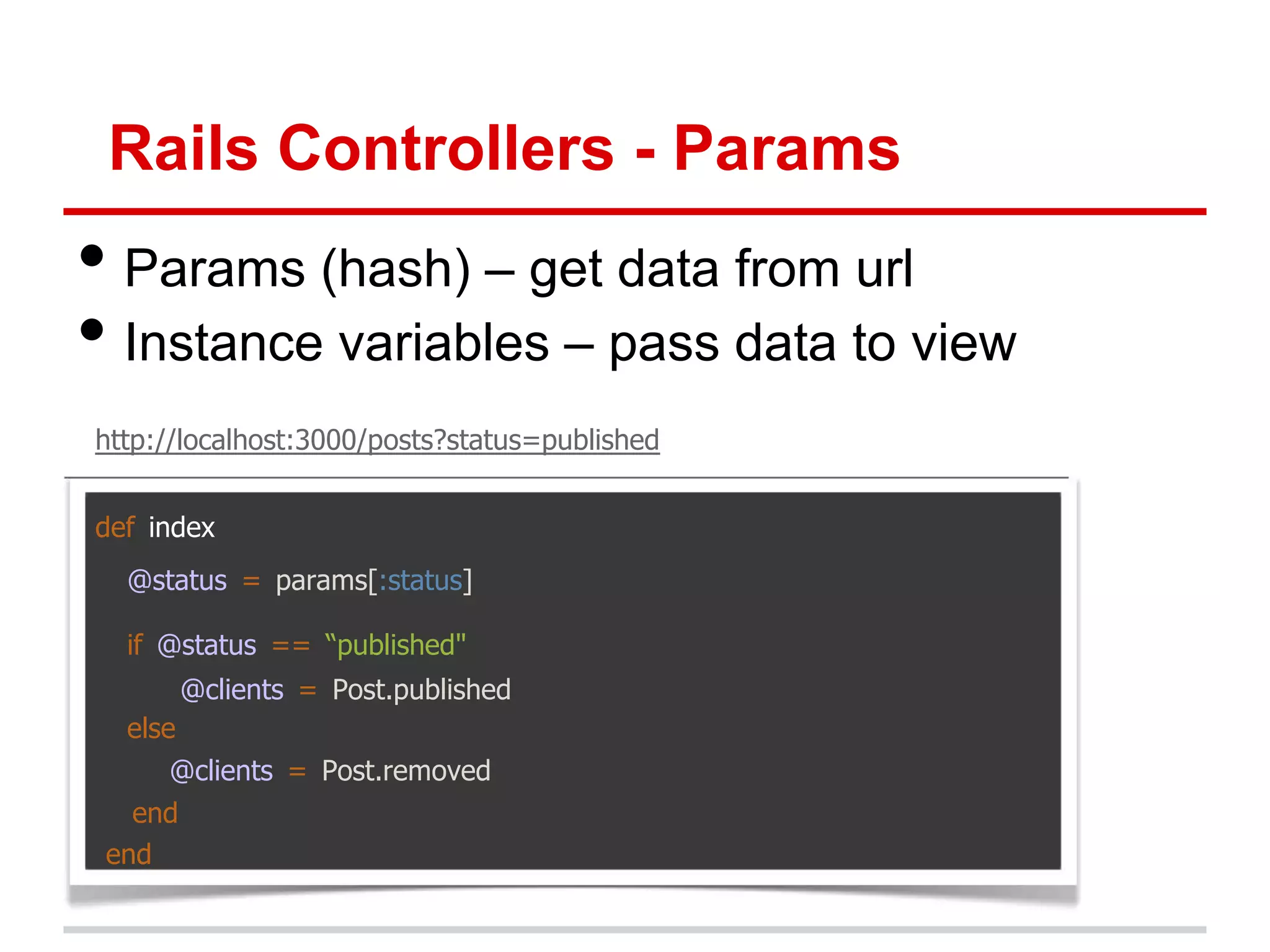 Rails Controllers - Params
• Params (hash) – get data from url
• Instance variables – pass data to view
http://localhost:3000/posts?status=published


def index
  @status = params[:status]

  if @status == “published"
         @clients = Post.published
  else
     @clients = Post.removed
   end
 end
 