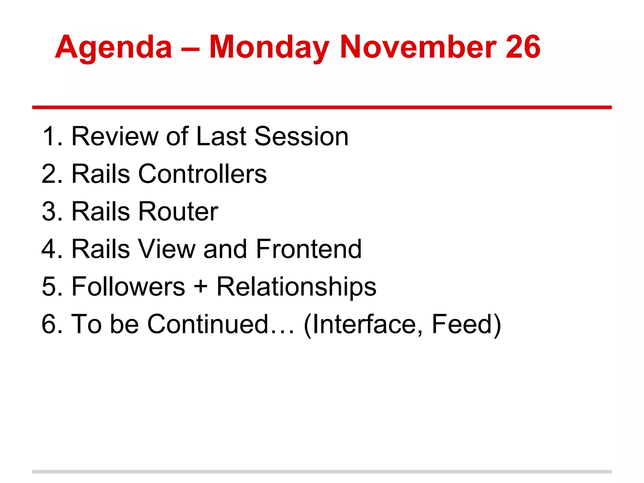 Agenda – Monday November 26

1. Review of Last Session
2. Rails Controllers
3. Rails Router
4. Rails View and Frontend
5. Followers + Relationships
6. To be Continued… (Interface, Feed)
 