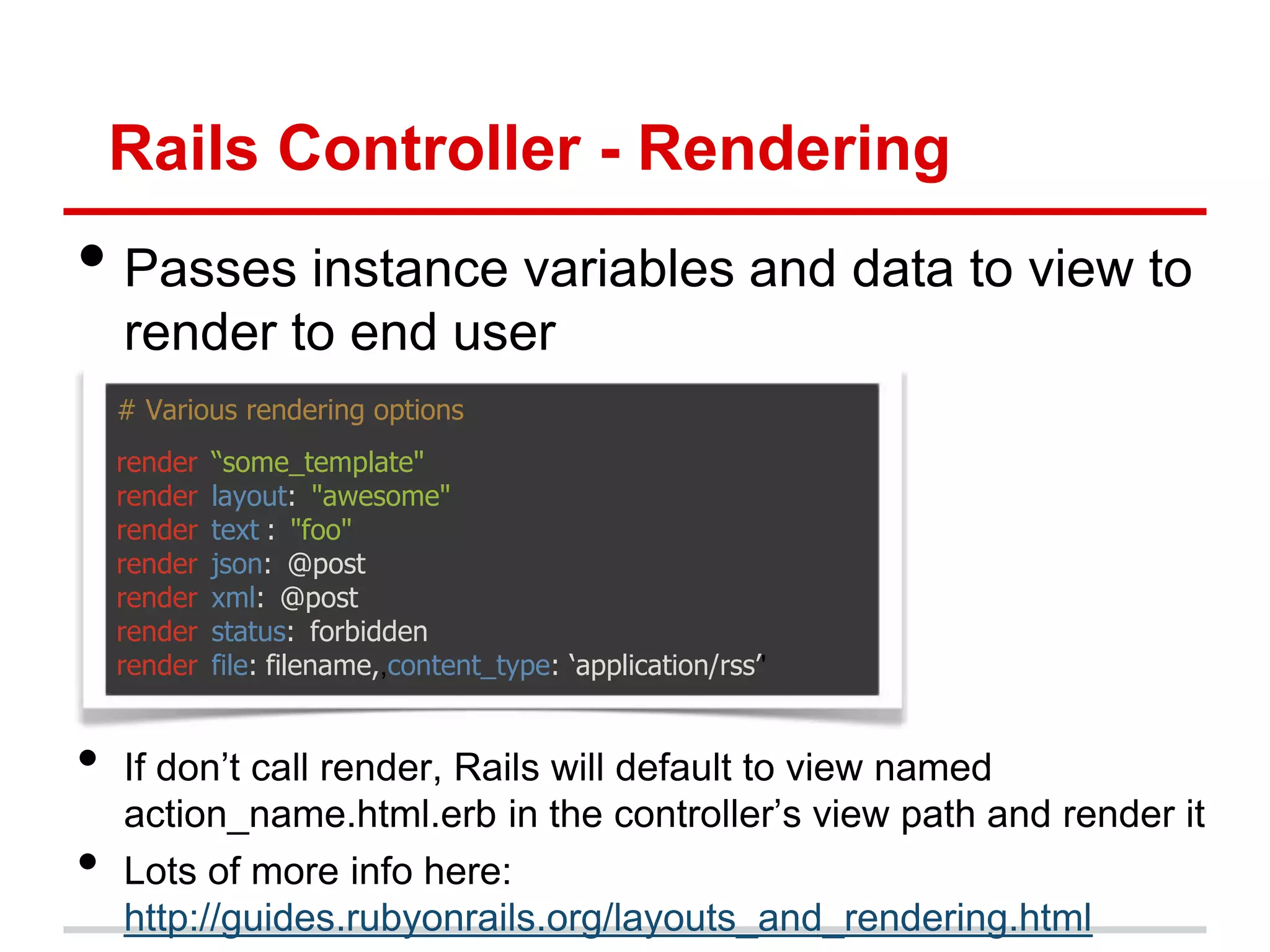 Rails Controller - Rendering
• Passes instance variables and data to view to
    render to end user
    # Various rendering options
    render   “some_template"
    render   layout: "awesome"
    render   text : "foo"
    render   json: @post
    render   xml: @post
    render   status: forbidden
    render   file: filename,,content_type: „application/rss‟'


•   If don’t call render, Rails will default to view named
    action_name.html.erb in the controller’s view path and render it
•   Lots of more info here:
    http://guides.rubyonrails.org/layouts_and_rendering.html
 