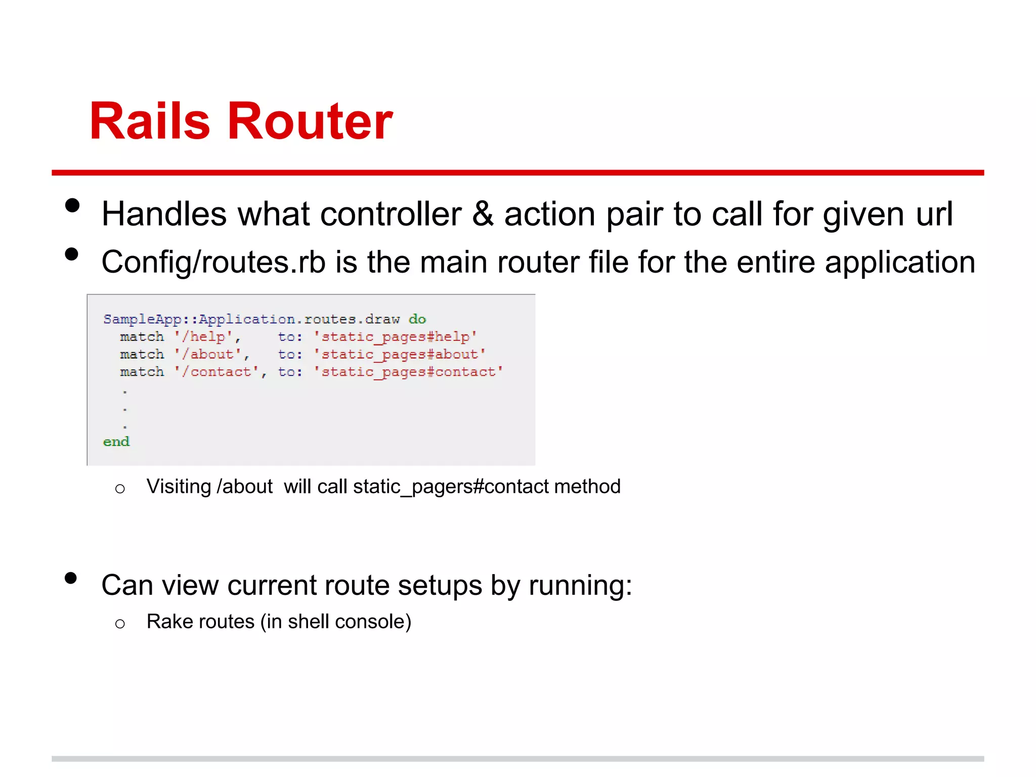 Rails Router
•   Handles what controller & action pair to call for given url
•   Config/routes.rb is the main router file for the entire application




     o   Visiting /about will call static_pagers#contact method




•   Can view current route setups by running:
     o   Rake routes (in shell console)
 