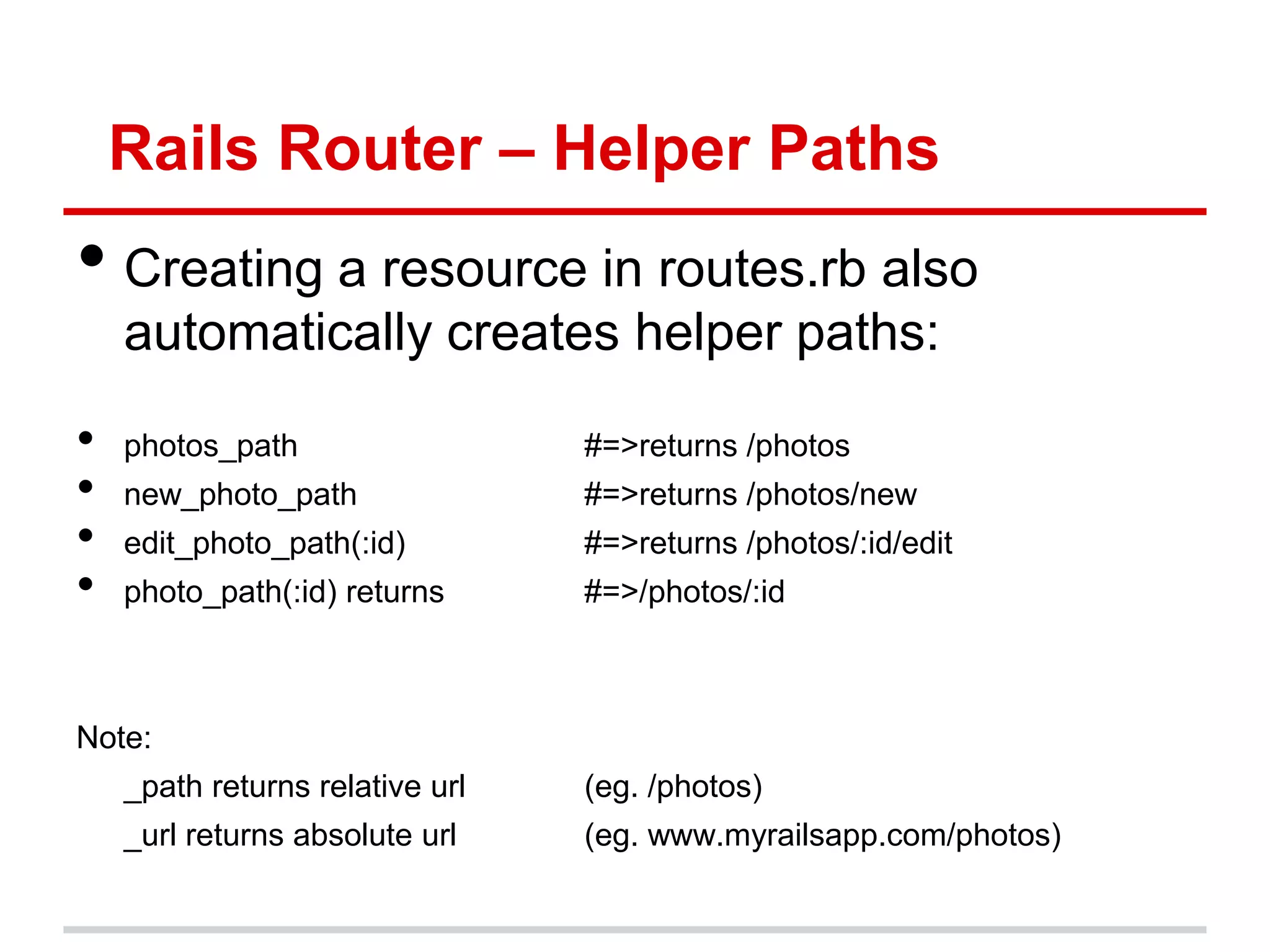 Rails Router – Helper Paths
• Creating a resource in routes.rb also
    automatically creates helper paths:

•   photos_path                  #=>returns /photos
•   new_photo_path               #=>returns /photos/new
•   edit_photo_path(:id)         #=>returns /photos/:id/edit
•   photo_path(:id) returns      #=>/photos/:id



Note:
    _path returns relative url   (eg. /photos)
    _url returns absolute url    (eg. www.myrailsapp.com/photos)
 