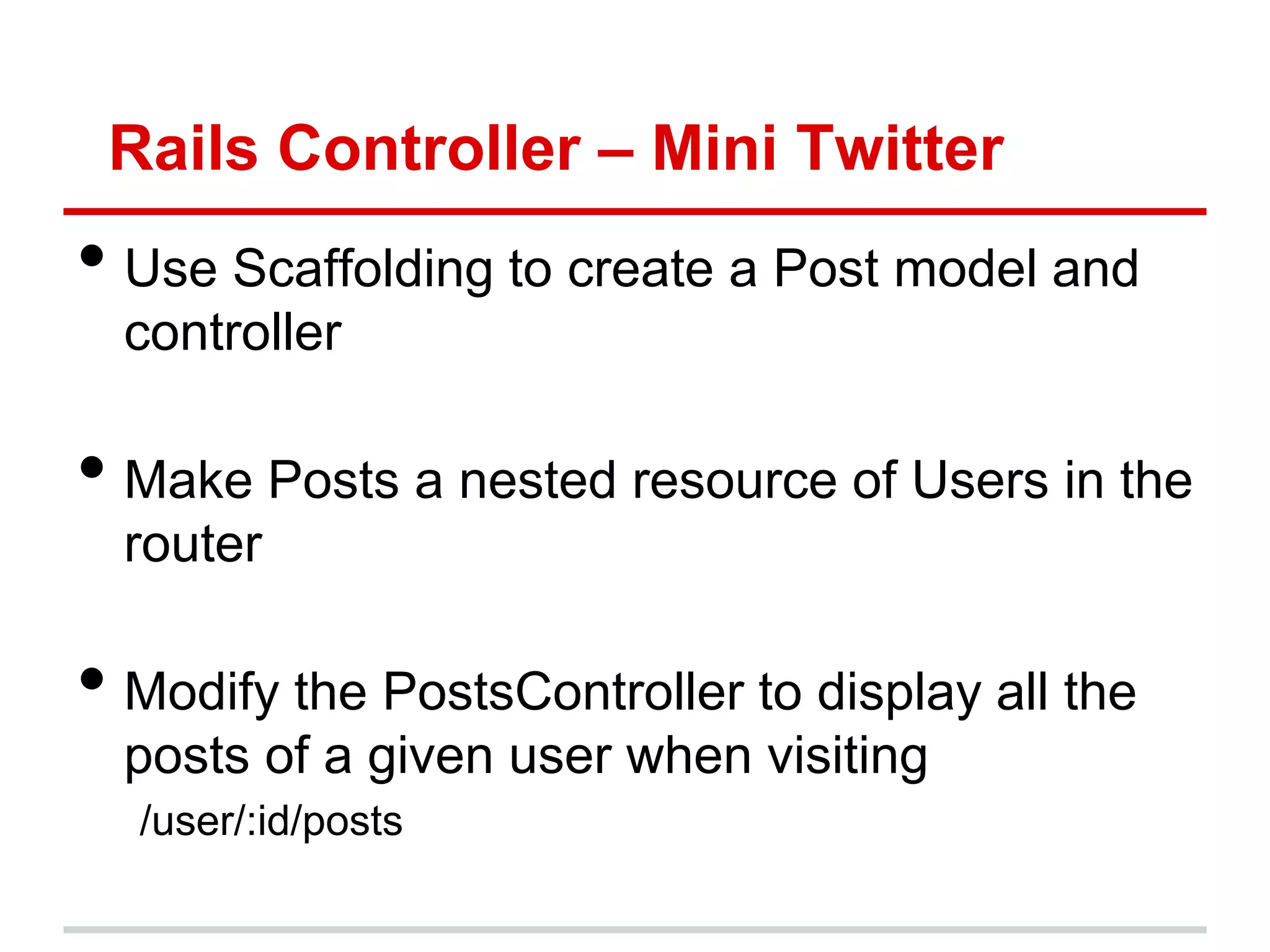 Rails Controller – Mini Twitter
• Use Scaffolding to create a Post model and
  controller

• Make Posts a nested resource of Users in the
  router

• Modify the PostsController to display all the
  posts of a given user when visiting
  /user/:id/posts
 