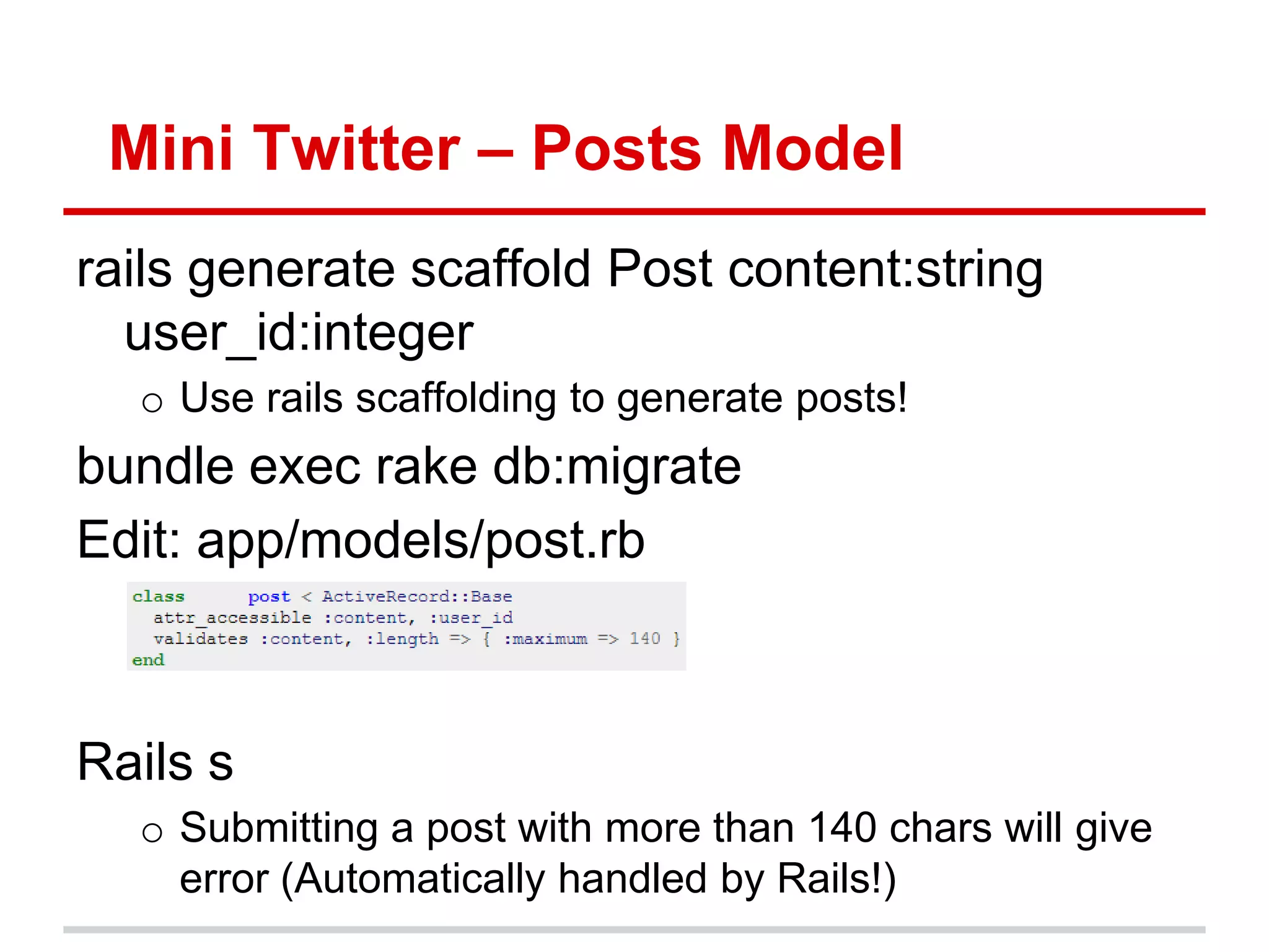Mini Twitter – Posts Model
rails generate scaffold Post content:string
  user_id:integer
  o Use rails scaffolding to generate posts!
bundle exec rake db:migrate
Edit: app/models/post.rb



Rails s
  o Submitting a post with more than 140 chars will give
    error (Automatically handled by Rails!)
 
