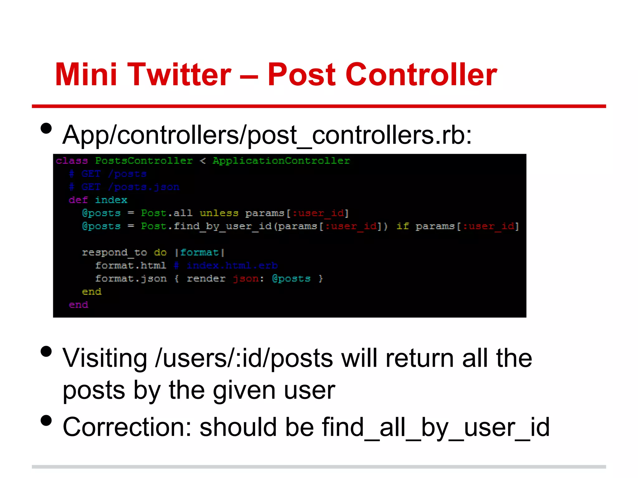 Mini Twitter – Post Controller
• App/controllers/post_controllers.rb:




• Visiting /users/:id/posts will return all the
    posts by the given user
•   Correction: should be find_all_by_user_id
 