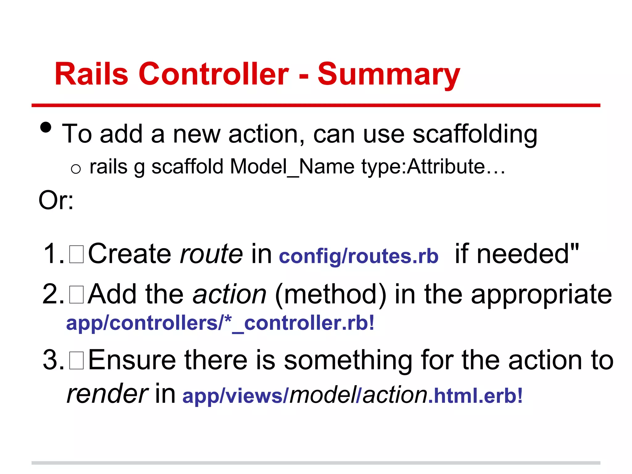 Rails Controller - Summary
• To add a new action, can use scaffolding
  o rails g scaffold Model_Name type:Attribute…
Or:

1. Create route in config/routes.rb if needed"
2. Add the action (method) in the appropriate
  app/controllers/*_controller.rb!
3.  Ensure there is something for the action to
  render in app/views/model/action.html.erb!
 