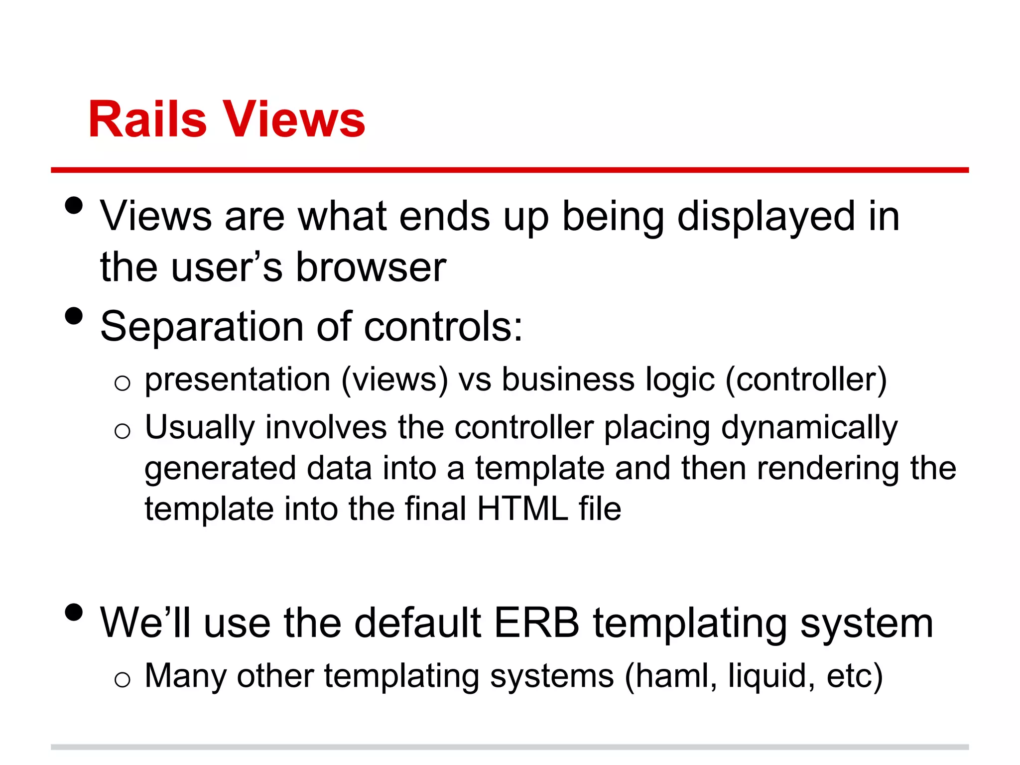 Rails Views
• Views are what ends up being displayed in
    the user’s browser
•   Separation of controls:
     o presentation (views) vs business logic (controller)
     o Usually involves the controller placing dynamically
       generated data into a template and then rendering the
       template into the final HTML file


• We’ll use the default ERB templating system
     o Many other templating systems (haml, liquid, etc)
 