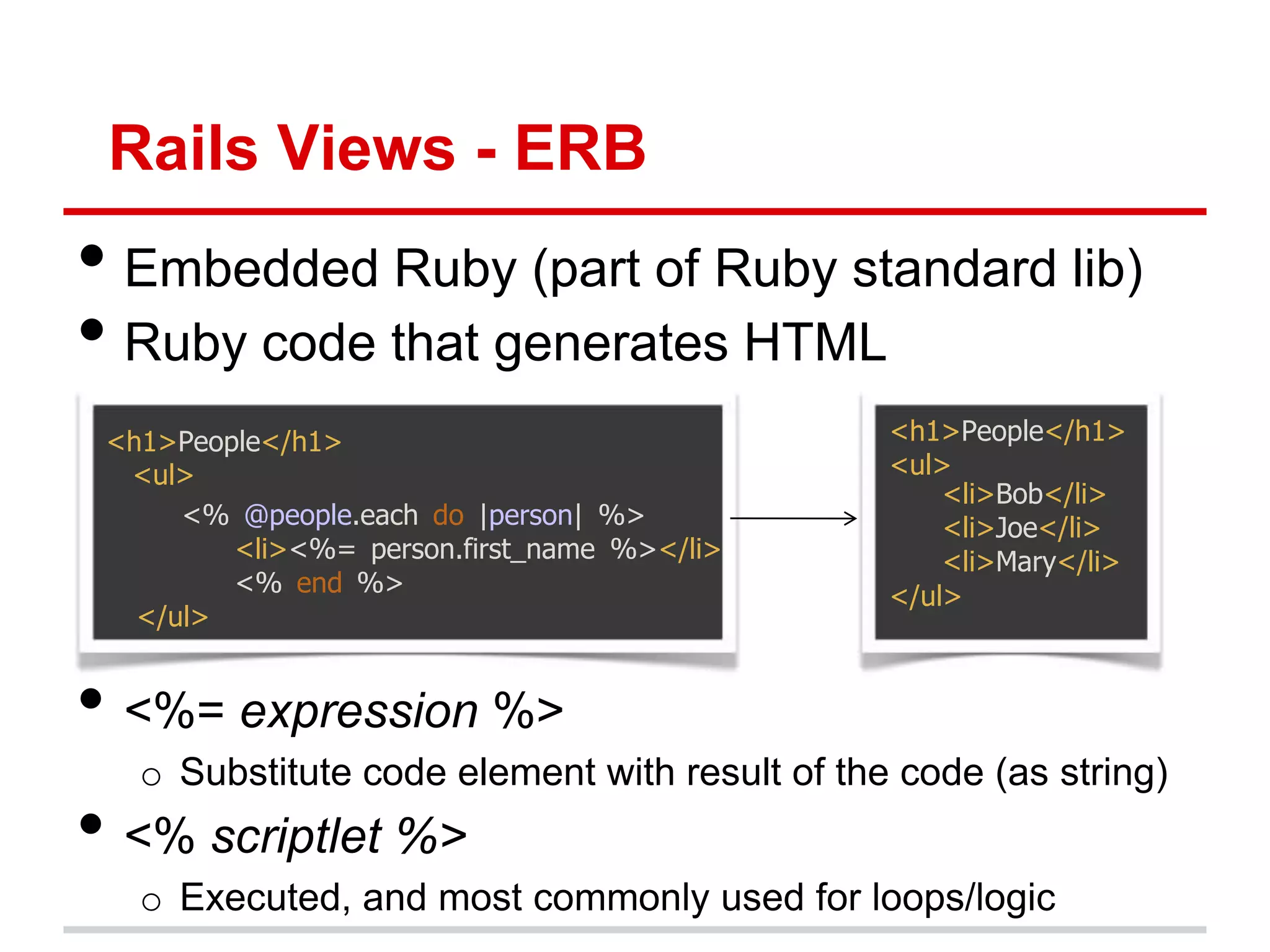 Rails Views - ERB
• Embedded Ruby (part of Ruby standard lib)
• Ruby code that generates HTML
 <h1>People</h1>                               <h1>People</h1>
  <ul>                                         <ul>
                                                   <li>Bob</li>
      <% @people.each do |person| %>               <li>Joe</li>
         <li><%= person.first_name %></li>         <li>Mary</li>
         <% end %>                             </ul>
   </ul>


• <%= expression %>
   o Substitute code element with result of the code (as string)
• <% scriptlet %>
   o Executed, and most commonly used for loops/logic
 