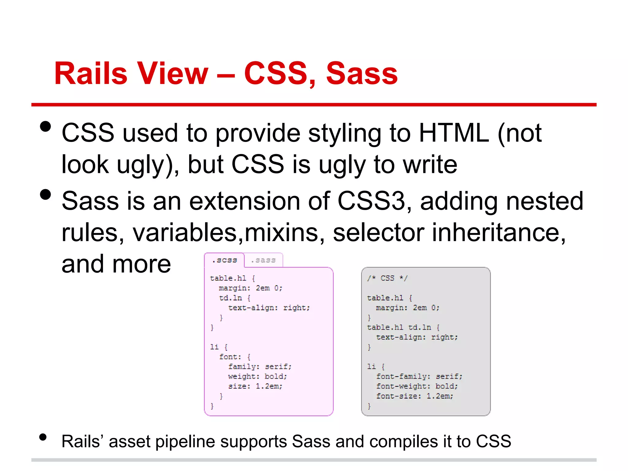 Rails View – CSS, Sass
• CSS used to provide styling to HTML (not
    look ugly), but CSS is ugly to write
•   Sass is an extension of CSS3, adding nested
    rules, variables,mixins, selector inheritance,
    and more




•   Rails’ asset pipeline supports Sass and compiles it to CSS
 