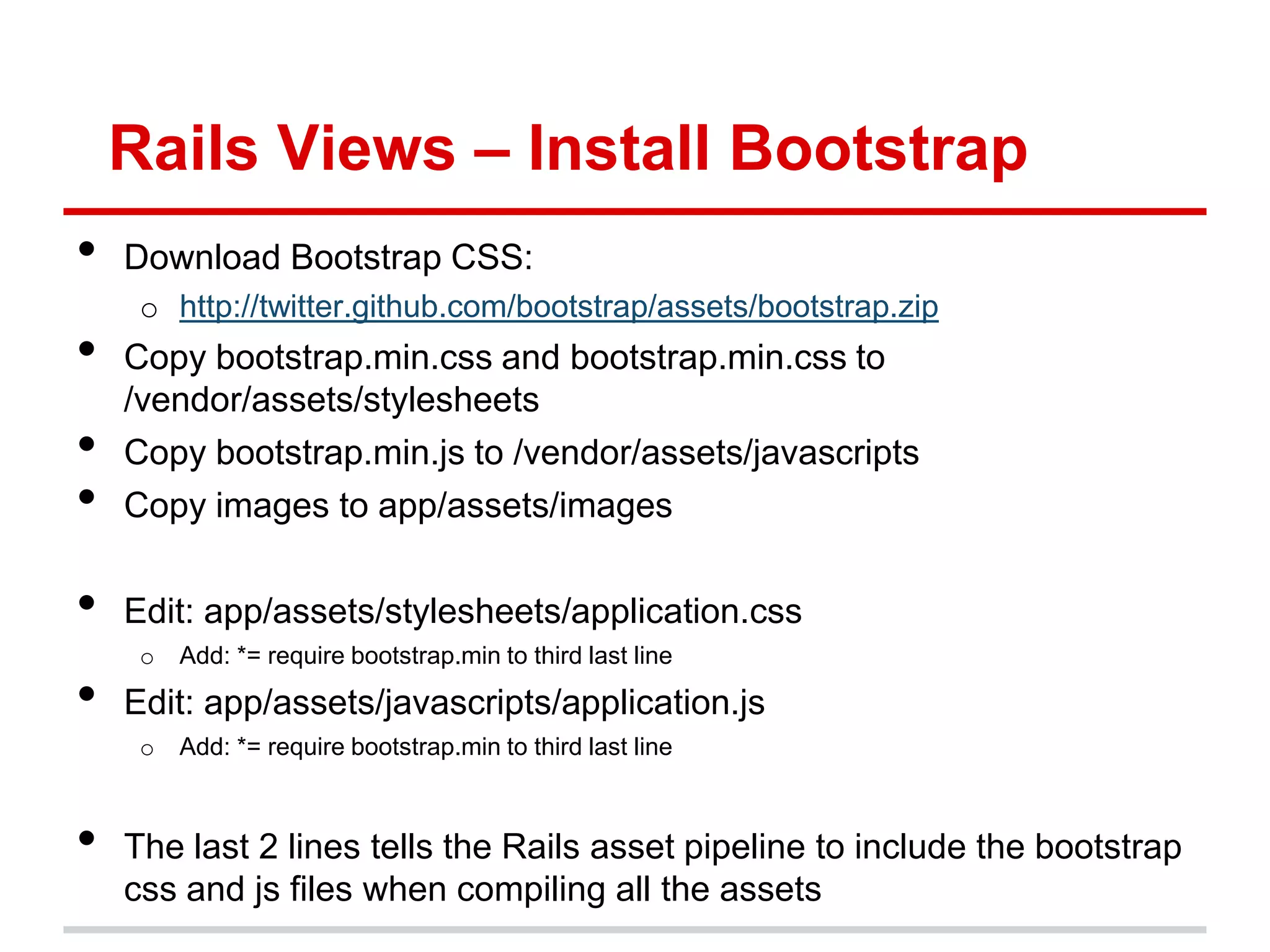 Rails Views – Install Bootstrap
•   Download Bootstrap CSS:
     o http://twitter.github.com/bootstrap/assets/bootstrap.zip
•   Copy bootstrap.min.css and bootstrap.min.css to
    /vendor/assets/stylesheets
•   Copy bootstrap.min.js to /vendor/assets/javascripts
•   Copy images to app/assets/images

•   Edit: app/assets/stylesheets/application.css
     o   Add: *= require bootstrap.min to third last line

•   Edit: app/assets/javascripts/application.js
     o   Add: *= require bootstrap.min to third last line



•   The last 2 lines tells the Rails asset pipeline to include the bootstrap
    css and js files when compiling all the assets
 