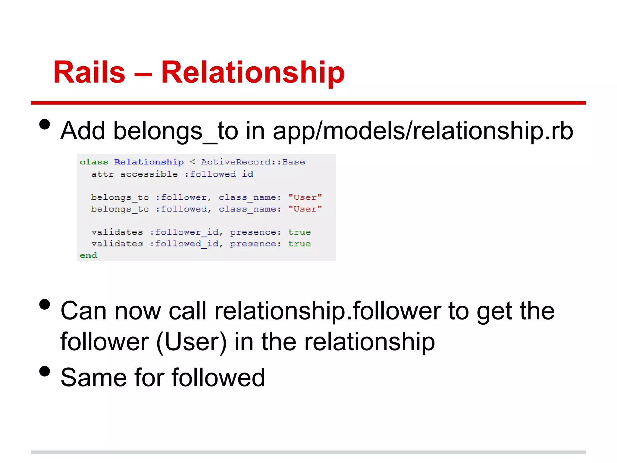 Rails – Relationship
• Add belongs_to in app/models/relationship.rb



• Can now call relationship.follower to get the
    follower (User) in the relationship
•   Same for followed
 