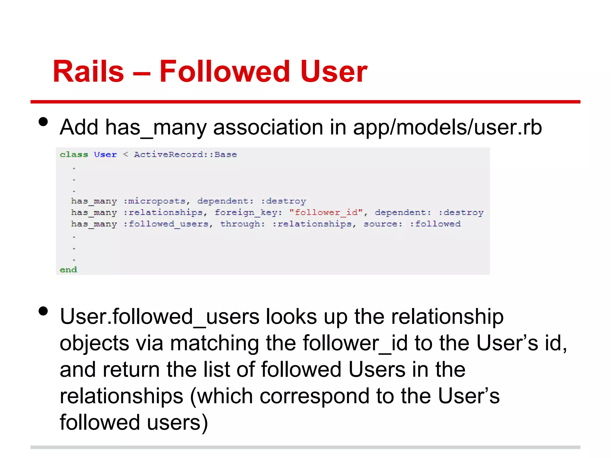 Rails – Followed User
• Add has_many association in app/models/user.rb




• User.followed_users looks up the relationship
  objects via matching the follower_id to the User’s id,
  and return the list of followed Users in the
  relationships (which correspond to the User’s
  followed users)
 