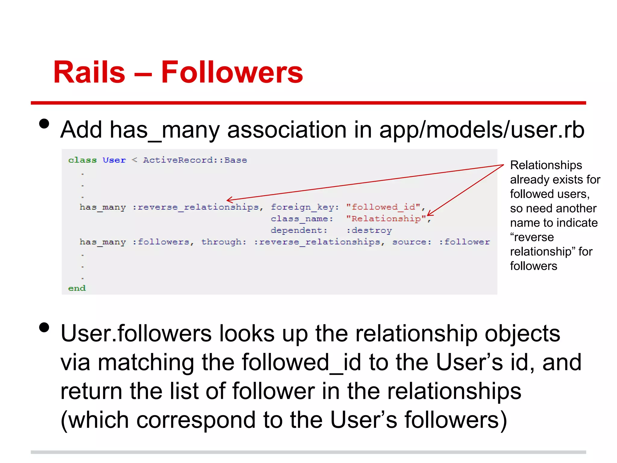 Rails – Followers
• Add has_many association in app/models/user.rb
                                             Relationships
                                             already exists for
                                             followed users,
                                             so need another
                                             name to indicate
                                             ―reverse
                                             relationship‖ for
                                             followers




• User.followers looks up the relationship objects
  via matching the followed_id to the User’s id, and
  return the list of follower in the relationships
  (which correspond to the User’s followers)
 