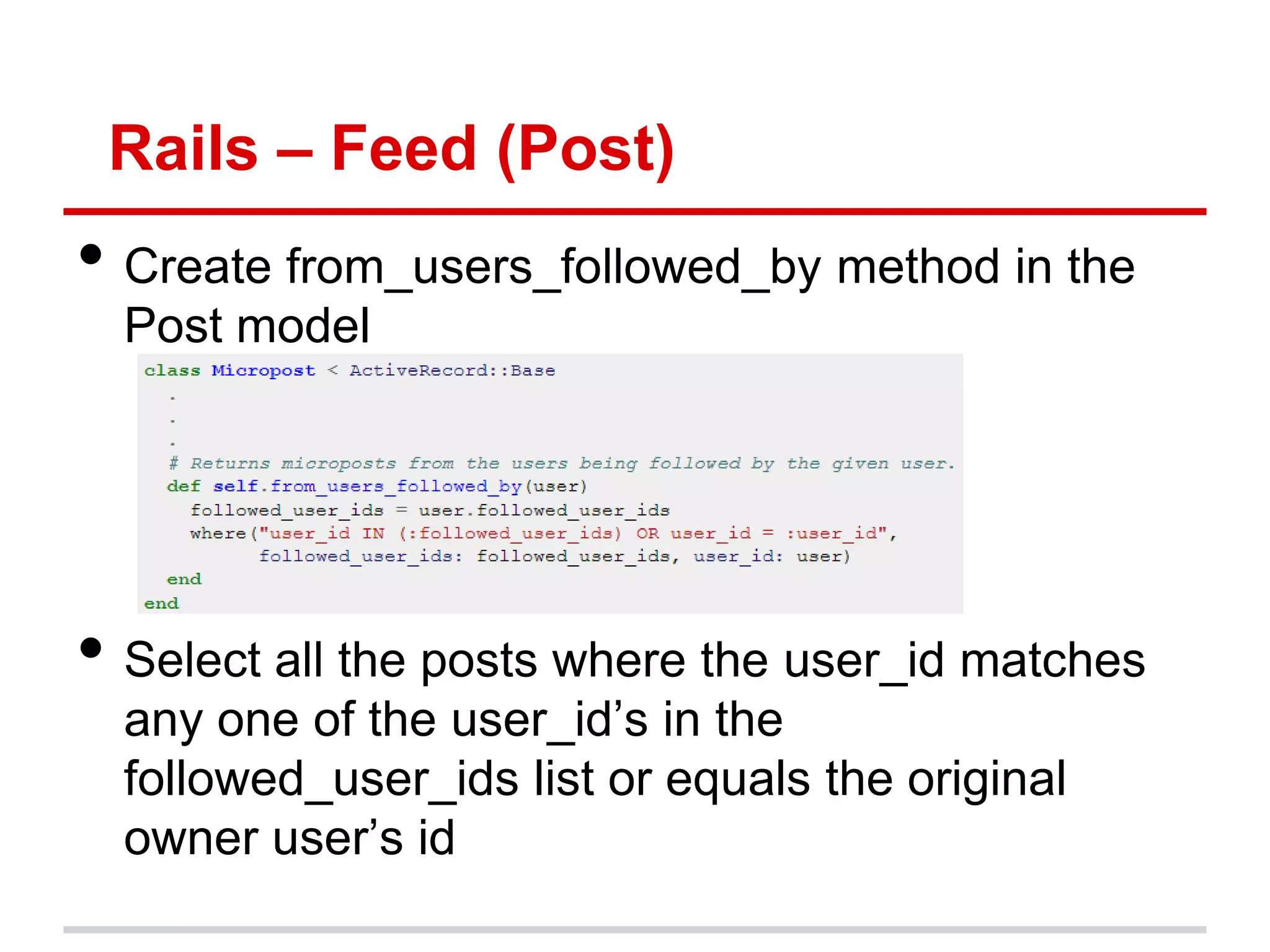 Rails – Feed (Post)
• Create from_users_followed_by method in the
  Post model




• Select all the posts where the user_id matches
  any one of the user_id’s in the
  followed_user_ids list or equals the original
  owner user’s id
 