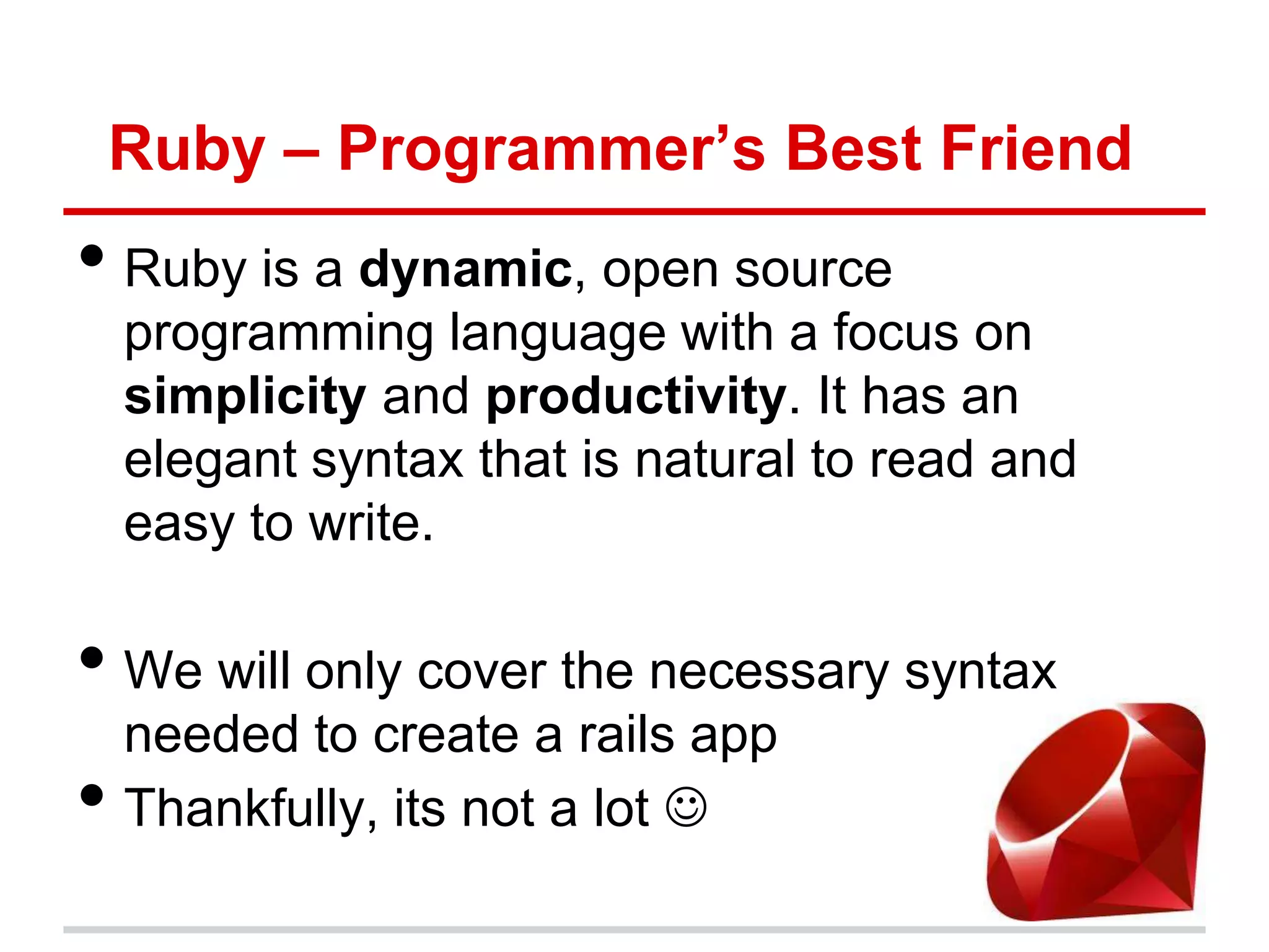 Ruby – Programmer’s Best Friend
• Ruby is a dynamic, open source
    programming language with a focus on
    simplicity and productivity. It has an
    elegant syntax that is natural to read and
    easy to write.

• We will only cover the necessary syntax
    needed to create a rails app
•   Thankfully, its not a lot 
 
