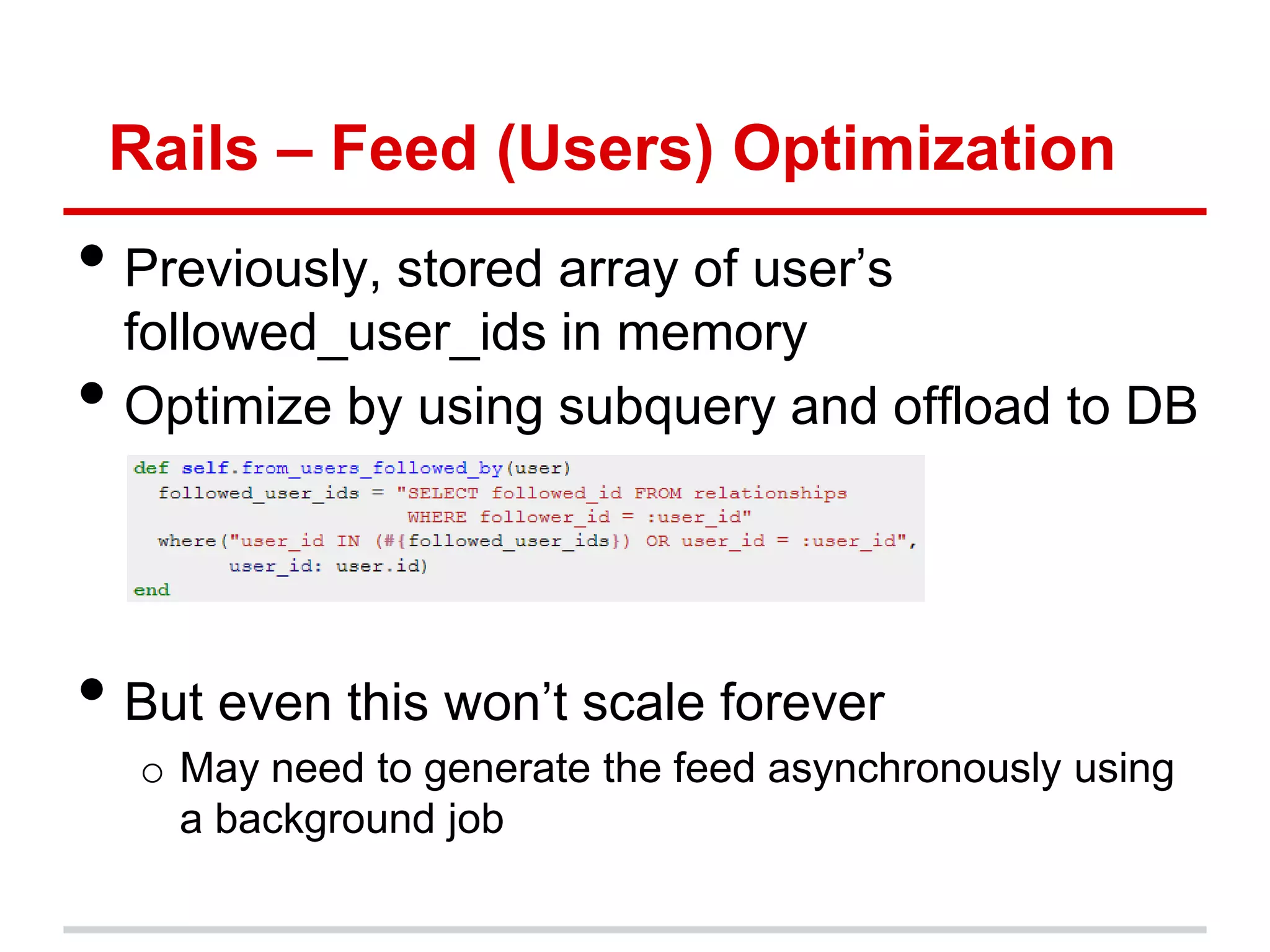 Rails – Feed (Users) Optimization
• Previously, stored array of user’s
    followed_user_ids in memory
•   Optimize by using subquery and offload to DB




• But even this won’t scale forever
     o May need to generate the feed asynchronously using
       a background job
 