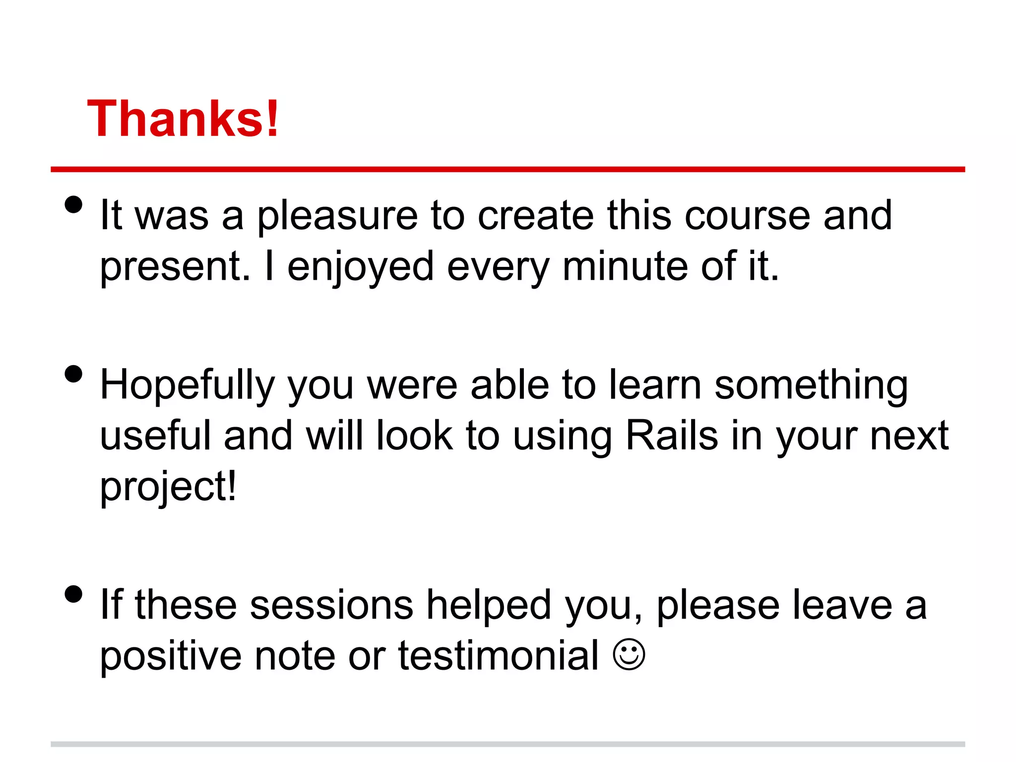 Thanks!
• It was a pleasure to create this course and
  present. I enjoyed every minute of it.

• Hopefully you were able to learn something
  useful and will look to using Rails in your next
  project!

• If these sessions helped you, please leave a
  positive note or testimonial 
 